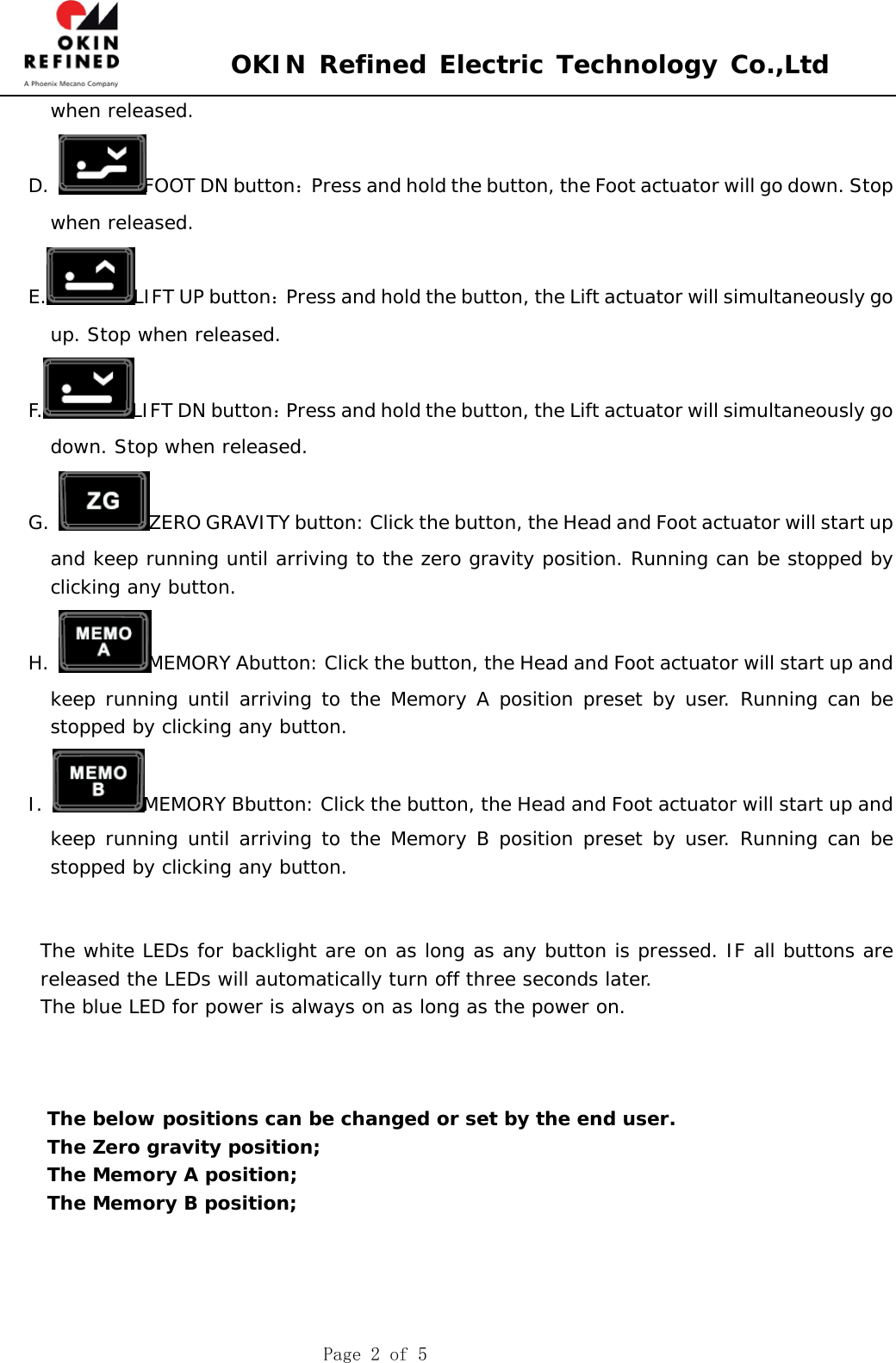 OKIN Refined Electric Technology Co.,Ltd Page 2 of 5 when released. D.  FOOT DN button：Press and hold the button, the Foot actuator will go down. Stop when released. E. LIFT UP button：Press and hold the button, the Lift actuator will simultaneously go up. Stop when released. F. LIFT DN button：Press and hold the button, the Lift actuator will simultaneously go down. Stop when released. G.  ZERO GRAVITY button: Click the button, the Head and Foot actuator will start up and keep running until arriving to the zero gravity position. Running can be stopped by clicking any button. H.  MEMORY Abutton: Click the button, the Head and Foot actuator will start up and keep running until arriving to the Memory A position preset by user. Running can be stopped by clicking any button. I.  MEMORY Bbutton: Click the button, the Head and Foot actuator will start up and keep running until arriving to the Memory B position preset by user. Running can be stopped by clicking any button. The white LEDs for backlight are on as long as any button is pressed. IF all buttons are released the LEDs will automatically turn off three seconds later.  The blue LED for power is always on as long as the power on. The below positions can be changed or set by the end user. The Zero gravity position; The Memory A position; The Memory B position; 