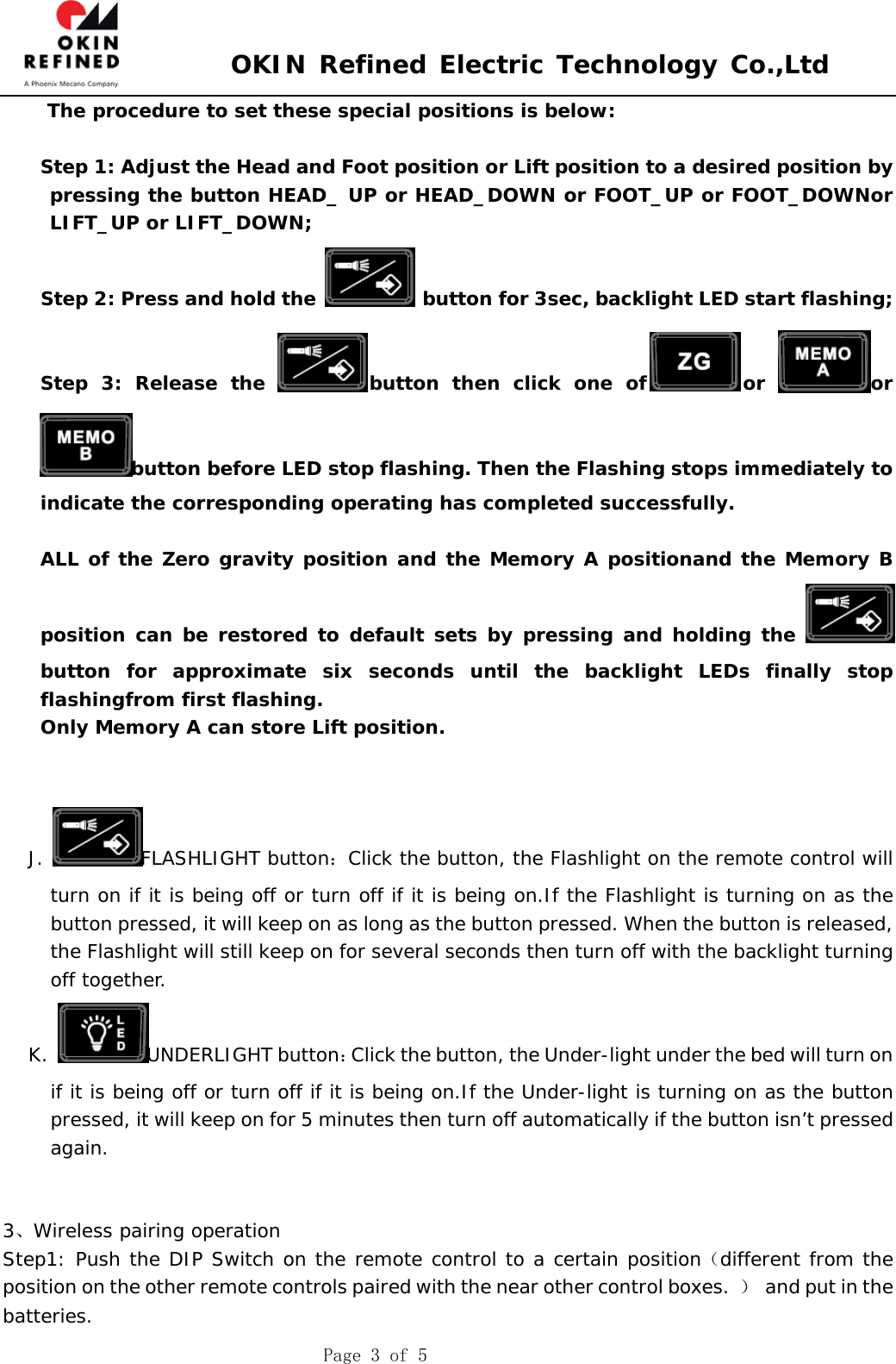 OKIN Refined Electric Technology Co.,Ltd Page 3 of 5 The procedure to set these special positions is below: Step 1: Adjust the Head and Foot position or Lift position to a desired position by pressing the button HEAD_ UP or HEAD_DOWN or FOOT_UP or FOOT_DOWNor LIFT_UP or LIFT_DOWN; Step 2: Press and hold the  button for 3sec, backlight LED start flashing; Step 3: Release the  button then click one of or  orbutton before LED stop flashing. Then the Flashing stops immediately to indicate the corresponding operating has completed successfully. ALL of the Zero gravity position and the Memory A positionand the Memory B position can be restored to default sets by pressing and holding the button for approximate six seconds until the backlight LEDs finally stop flashingfrom first flashing. Only Memory A can store Lift position. J. FLASHLIGHT button：Click the button, the Flashlight on the remote control will turn on if it is being off or turn off if it is being on.If the Flashlight is turning on as the button pressed, it will keep on as long as the button pressed. When the button is released, the Flashlight will still keep on for several seconds then turn off with the backlight turning off together. K. UNDERLIGHT button：Click the button, the Under-light under the bed will turn on if it is being off or turn off if it is being on.If the Under-light is turning on as the button pressed, it will keep on for 5 minutes then turn off automatically if the button isn’t pressed again.  3、Wireless pairing operation Step1: Push the DIP Switch on the remote control to a certain position（different from the position on the other remote controls paired with the near other control boxes.  ）  and put in the batteries. 