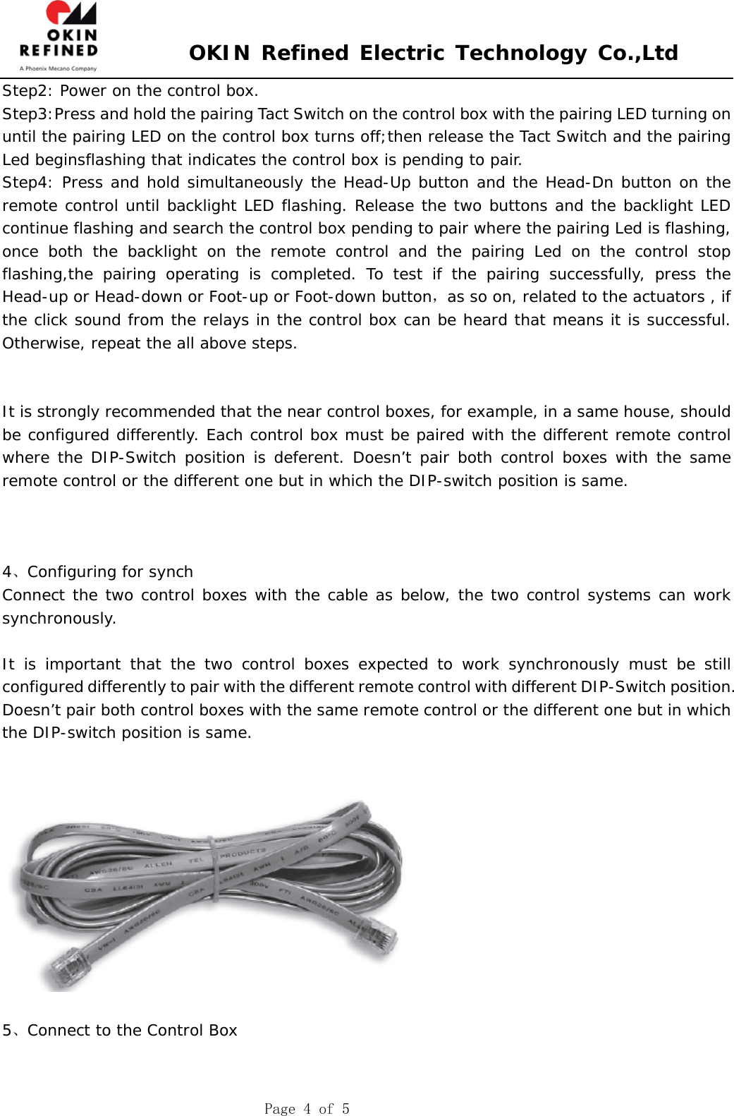 OKIN Refined Electric Technology Co.,Ltd Page 4 of 5 Step2: Power on the control box. Step3:Press and hold the pairing Tact Switch on the control box with the pairing LED turning on until the pairing LED on the control box turns off;then release the Tact Switch and the pairing Led beginsflashing that indicates the control box is pending to pair. Step4: Press and hold simultaneously the Head-Up button and the Head-Dn button on the remote control until backlight LED flashing. Release the two buttons and the backlight LED continue flashing and search the control box pending to pair where the pairing Led is flashing, once both the backlight on the remote control and the pairing Led on the control stop flashing,the pairing operating is completed. To test if the pairing successfully, press the Head-up or Head-down or Foot-up or Foot-down button，as so on, related to the actuators , if the click sound from the relays in the control box can be heard that means it is successful. Otherwise, repeat the all above steps. It is strongly recommended that the near control boxes, for example, in a same house, should be configured differently. Each control box must be paired with the different remote control where the DIP-Switch position is deferent. Doesn’t pair both control boxes with the same remote control or the different one but in which the DIP-switch position is same. 4、Configuring for synch Connect the two control boxes with the cable as below, the two control systems can work synchronously. It is important that the two control boxes expected to work synchronously must be still configured differently to pair with the different remote control with different DIP-Switch position. Doesn’t pair both control boxes with the same remote control or the different one but in which the DIP-switch position is same.  5、Connect to the Control Box 