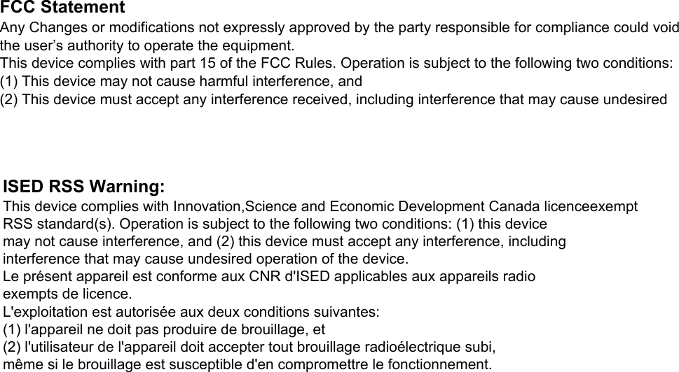 FCC StatementAny Changes or modifications not expressly approved by the party responsible for compliance could void the user’s authority to operate the equipment.This device complies with part 15 of the FCC Rules. Operation is subject to the following two conditions:(1) This device may not cause harmful interference, and(2) This device must accept any interference received, including interference that may cause undesired ISED RSS Warning:This device complies with Innovation,Science and Economic Development Canada licenceexemptRSS standard(s). Operation is subject to the following two conditions: (1) this devicemay not cause interference, and (2) this device must accept any interference, includinginterference that may cause undesired operation of the device.Le présent appareil est conforme aux CNR d&apos;ISED applicables aux appareils radioexempts de licence.L&apos;exploitation est autorisée aux deux conditions suivantes:(1) l&apos;appareil ne doit pas produire de brouillage, et(2) l&apos;utilisateur de l&apos;appareil doit accepter tout brouillage radioélectrique subi,même si le brouillage est susceptible d&apos;en compromettre le fonctionnement.