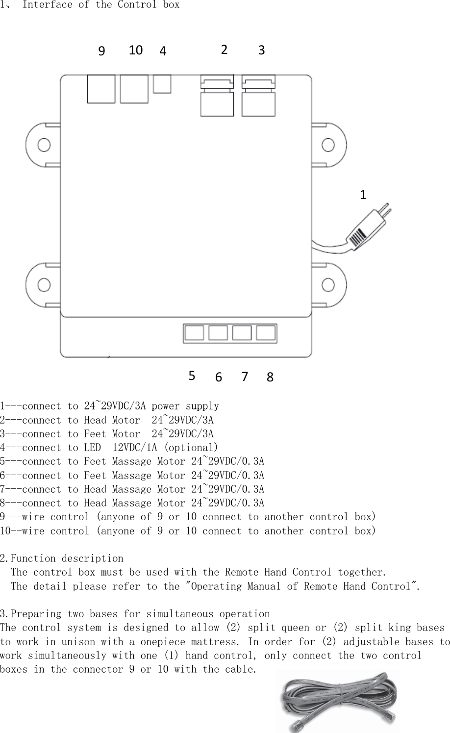 1、 Interface of the Control box1---connect to 24~29VDC/3A power supply910 423156781---connect to 24~29VDC/3A power supply2---connect to Head Motor  24~29VDC/3A3---connect to Feet Motor  24~29VDC/3A4---connect to LED  12VDC/1A (optional)5---connect to Feet Massage Motor 24~29VDC/0.3A6---connect to Feet Massage Motor 24~29VDC/0.3A7---connect to Head Massage Motor 24~29VDC/0.3A8---connect to Head Massage Motor 24~29VDC/0.3A9---wire control (anyone of 9 or 10 connect to another control box)10--wire control (anyone of 9 or 10 connect to another control box)2.Function description  The control box must be used with the Remote Hand Control together.  The detail please refer to the &quot;Operating Manual of Remote Hand Control&quot;.3.Preparing two bases for simultaneous operationThe control system is designed to allow (2) split queen or (2) split king basesto work in unison with a onepiece mattress. In order for (2) adjustable bases towork simultaneously with one (1) hand control, only connect the two controlboxes in the connector 9 or 10 with the cable.5678