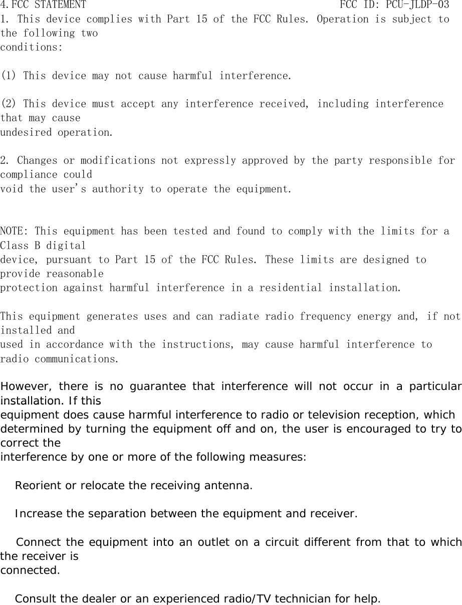 4.FCC STATEMENT                                            FCC ID: PCU-JLDP-03 1. This device complies with Part 15 of the FCC Rules. Operation is subject tothe following twoconditions:(1) This device may not cause harmful interference.(2) This device must accept any interference received, including interferencethat may causeundesired operation.2. Changes or modifications not expressly approved by the party responsible forcompliance couldvoid the user&apos;s authority to operate the equipment.NOTE: This equipment has been tested and found to comply with the limits for aClass B digitaldevice, pursuant to Part 15 of the FCC Rules. These limits are designed toprovide reasonableprotection against harmful interference in a residential installation.This equipment generates uses and can radiate radio frequency energy and, if notinstalled andused in accordance with the instructions, may cause harmful interference toradio communications.However, there is no guarantee that interference will not occur in a particularinstallation. If thisinstallation. If thisequipment does cause harmful interference to radio or television reception, whichdetermined by turning the equipment off and on, the user is encouraged to try tocorrect theinterference by one or more of the following measures:　 Reorient or relocate the receiving antenna.　 Increase the separation between the equipment and receiver. Connect the equipment into an outlet on a circuit different from that to whichthe receiver isconnected.　 Consult the dealer or an experienced radio/TV technician for help.