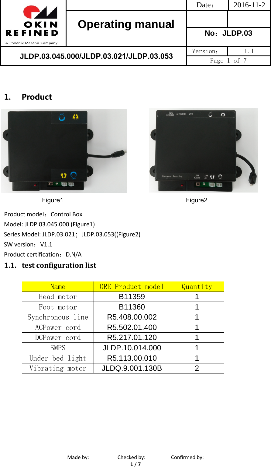 Date： 2016-11-2Operating manual  No：JLDP.03 Version：  1.1 Page 1 of 7 Madeby: Checkedby: Confirmedby:1/71. ProductProductmodel：Control BoxModel: JLDP.03.045.000 (Figure1)Series Model: JLDP.03.021；JLDP.03.053((Figure2) SWversion：V1.1Productcertification：D.N/A1.1. testconfigurationlistName  ORE Product model  Quantity Head motor  B11359 1Foot motor  B11360 1Synchronous line  R5.408.00.002 1ACPower cord  R5.502.01.400 1DCPower cord  R5.217.01.120 1SMPS  JLDP.10.014.000 1Under bed light  R5.113.00.010 1Vibrating motor  JLDQ.9.001.130B 2Figure1 Figure2JLDP.03.045.000/JLDP.03.021/JLDP.03.053 