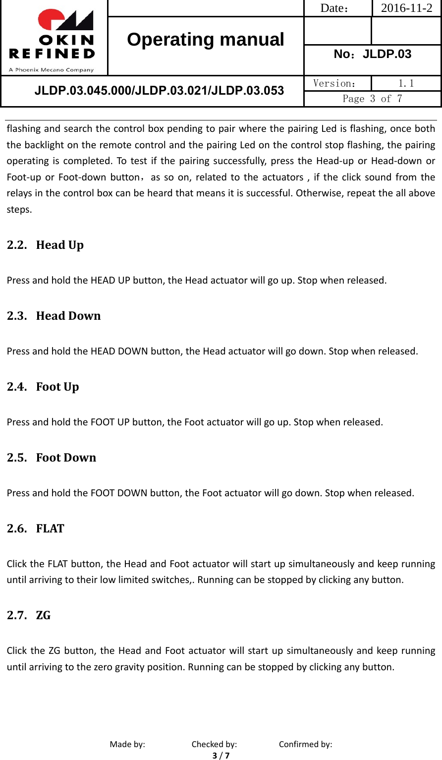 Date： 2016-11-2Operating manual  No：JLDP.03 JLDP.03.045.000/JLDP.03.021/JLDP.03.053 Version：  1.1 Page 3 of 7 Madeby: Checkedby: Confirmedby:3/7flashingandsearchthecontrolboxpendingtopairwherethepairingLedisflashing,onceboththebacklightontheremotecontrolandthepairingLedonthecontrolstopflashing,thepairingoperatingiscompleted.Totestifthepairingsuccessfully,presstheHead‐uporHead‐downorFoot‐uporFoot‐downbutton，assoon,relatedtotheactuators,iftheclicksoundfromtherelaysinthecontrolboxcanbeheardthatmeansitissuccessful.Otherwise,repeattheallabovesteps.2.2. HeadUpPressandholdtheHEADUPbutton,theHeadactuatorwillgoup.Stopwhenreleased.2.3. HeadDownPressandholdtheHEADDOWNbutton,theHeadactuatorwillgodown.Stopwhenreleased.2.4. FootUpPressandholdtheFOOTUPbutton,theFootactuatorwillgoup.Stopwhenreleased.2.5. FootDownPressandholdtheFOOTDOWNbutton,theFootactuatorwillgodown.Stopwhenreleased.2.6. FLATClicktheFLATbutton,theHeadandFootactuatorwillstartupsimultaneouslyandkeeprunninguntilarrivingtotheirlowlimitedswitches,.Runningcanbestoppedbyclickinganybutton.2.7. ZGClicktheZGbutton,theHeadandFootactuatorwillstartupsimultaneouslyandkeeprunninguntilarrivingtothezerogravityposition.Runningcanbestoppedbyclickinganybutton.