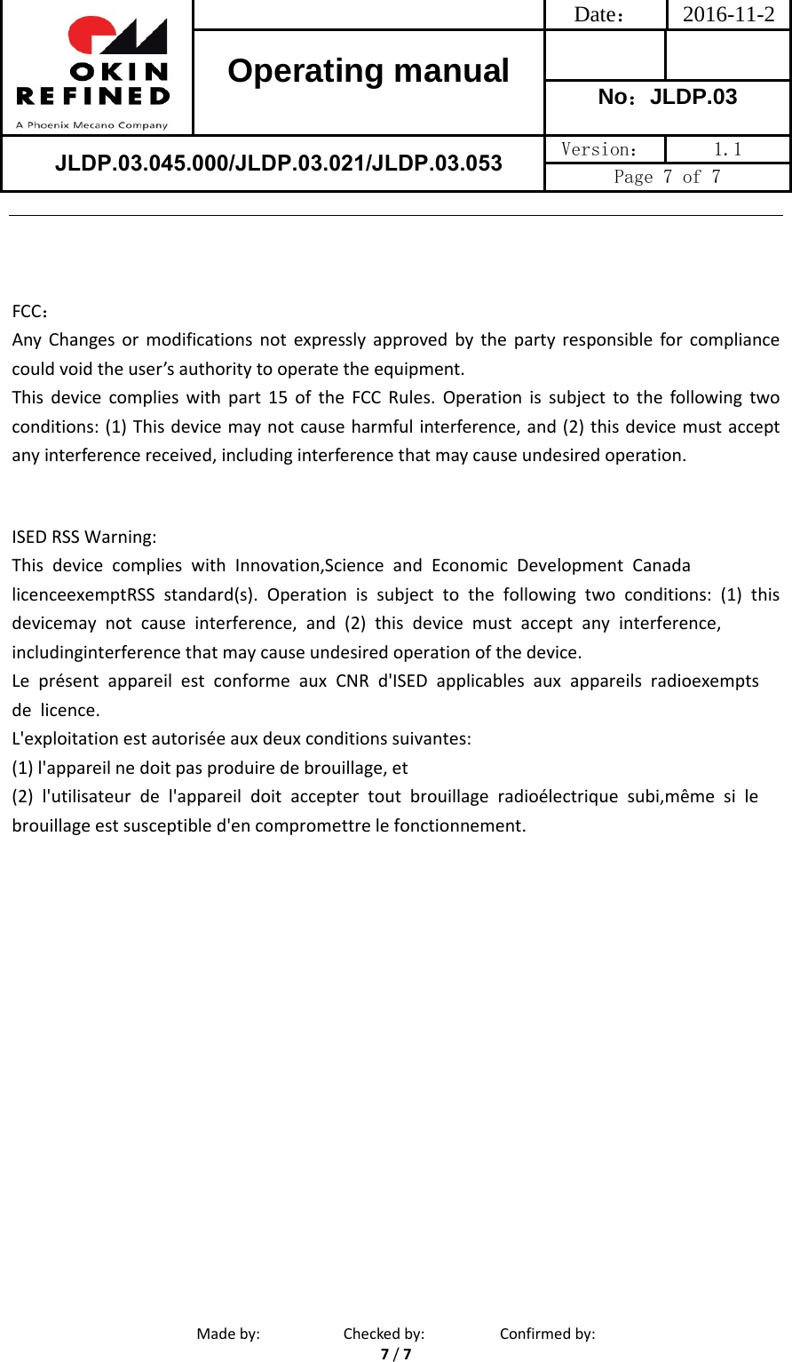 Date： 2016-11-2Operating manual  No：JLDP.03 JLDP.03.045.000/JLDP.03.021/JLDP.03.053 Version：  1.1 Page 7 of 7 Madeby: Checkedby: Confirmedby:7/7FCC：AnyChangesormodificationsnotexpresslyapprovedbythepartyresponsibleforcompliancecouldvoidtheuser’sauthoritytooperatetheequipment.Thisdevicecomplieswithpart15oftheFCCRules.Operationissubjecttothefollowingtwoconditions:(1)Thisdevicemaynotcauseharmfulinterference,and(2)thisdevicemustacceptanyinterferencereceived,includinginterferencethatmaycauseundesiredoperation.ISED RSS Warning: This  device  complies  with  Innovation,Science  and  Economic  Development  Canada  licenceexemptRSS  standard(s).  Operation  is  subject  to  the  following  two  conditions:  (1)  this devicemay  not  cause  interference,  and  (2)  this  device  must  accept  any  interference,  includinginterference that may cause undesired operation of the device. Le  présent  appareil  est  conforme  aux  CNR  d&apos;ISED  applicables  aux  appareils  radioexempts  de  licence. L&apos;exploitation est autorisée aux deux conditions suivantes: (1) l&apos;appareil ne doit pas produire de brouillage, et (2)  l&apos;utilisateur  de  l&apos;appareil  doit  accepter  tout  brouillage  radioélectrique  subi,même  si  le  brouillage est susceptible d&apos;en compromettre le fonctionnement. 