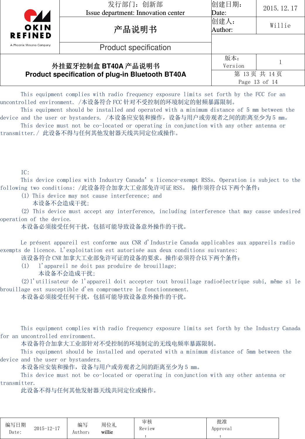                                 发行部门：创新部 Issue department: Innovation center 创建日期： Date:  2015.12.17 产品说明书产品说明书产品说明书产品说明书 创建人： Author:  Willie  Product specification 外挂蓝牙控制盒外挂蓝牙控制盒外挂蓝牙控制盒外挂蓝牙控制盒 BT40A 产品说明书产品说明书产品说明书产品说明书 Product specification of plug-in Bluetooth BT40A 版本： Version  1 第 13 页 共 14 页 Page 13 of 14  编写日期Date:           2015-12-17 编写Author： 周位礼 willie 审核Review：  批准Approval：   This equipment complies with radio frequency exposure limits set forth by the FCC for an uncontrolled environment. /本设备符合 FCC 针对不受控制的环境制定的射频暴露限制。 This equipment should be installed and operated with a minimum distance of 5 mm between the device and the user or bystanders. /本设备应安装和操作，设备与用户或旁观者之间的距离至少为 5 mm。 This device must not be co-located or operating in conjunction with any other antenna or transmitter./ 此设备不得与任何其他发射器天线共同定位或操作。     IC: This device complies with Industry Canada’s licence-exempt RSSs. Operation is subject to the following two conditions: /此设备符合加拿大工业部免许可证 RSS。 操作须符合以下两个条件： (1) This device may not cause interference; and 本设备不会造成干扰;  (2) This device must accept any interference, including interference that may cause undesired operation of the device.  本设备必须接受任何干扰，包括可能导致设备意外操作的干扰。  Le présent appareil est conforme aux CNR d&apos;Industrie Canada applicables aux appareils radio exempts de licence. L&apos;exploitation est autorisée aux deux conditions suivantes: 该设备符合 CNR 加拿大工业部免许可证的设备的要求。操作必须符合以下两个条件： (1) l&apos;appareil ne doit pas produire de brouillage; 本设备不会造成干扰; (2)l&apos;utilisateur de l&apos;appareil doit accepter tout brouillage radioélectrique subi, même si le brouillage est susceptible d&apos;en compromettre le fonctionnement. 本设备必须接受任何干扰，包括可能导致设备意外操作的干扰。    This equipment complies with radio frequency exposure limits set forth by the Industry Canada for an uncontrolled environment.  本设备符合加拿大工业部针对不受控制的环境制定的无线电频率暴露限制。 This equipment should be installed and operated with a minimum distance of 5mm between the device and the user or bystanders.  本设备应安装和操作，设备与用户或旁观者之间的距离至少为 5 mm。 This device must not be co-located or operating in conjunction with any other antenna or transmitter. 此设备不得与任何其他发射器天线共同定位或操作。  