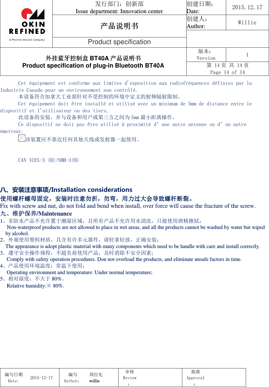                                 发行部门：创新部 Issue department: Innovation center 创建日期： Date:  2015.12.17 产品说明书产品说明书产品说明书产品说明书 创建人： Author:  Willie  Product specification 外挂蓝牙控制盒外挂蓝牙控制盒外挂蓝牙控制盒外挂蓝牙控制盒 BT40A 产品说明书产品说明书产品说明书产品说明书 Product specification of plug-in Bluetooth BT40A 版本： Version  1 第 14 页 共 14 页 Page 14 of 14  编写日期Date:           2015-12-17 编写Author： 周位礼 willie 审核Review：  批准Approval：   Cet équipement est conforme aux limites d&apos;exposition aux radiofréquences définies par la Industrie Canada pour un environnement non contrôlé.  本设备符合加拿大工业部针对不受控制的环境中定义的射频辐射限制。 Cet équipement doit être installé et utilisé avec un minimum de 5mm de distance entre le dispositif et l&apos;utilisateur ou des tiers.  此设备的安装，并与设备和用户或第三方之间为 5mm 最小距离操作。 Ce dispositif ne doit pas être utilisé à proximité d’une autre antenne ou d’un autre émetteur. 该装置应不靠近任何其他天线或发射器一起使用。   CAN ICES-3 (B)/NMB-3(B)   八、安装注意事项/Installation considerations 使用螺杆螺母固定使用螺杆螺母固定使用螺杆螺母固定使用螺杆螺母固定，，，，安装时注意勿折安装时注意勿折安装时注意勿折安装时注意勿折，，，，勿弯勿弯勿弯勿弯，，，，用力过大会导致螺杆断裂用力过大会导致螺杆断裂用力过大会导致螺杆断裂用力过大会导致螺杆断裂。。。。 Fix with screw and nut, do not fold and bend when install, over force will cause the fracture of the screw. 九九九九、、、、维护保养维护保养维护保养维护保养/Maintenance 1、非防水产品不允许置于潮湿区域，且所有产品不允许用水清洗，只能使用酒精擦拭；      Non-waterproof products are not allowed to place in wet areas, and all the products cannot be washed by water but wiped by alcohol. 2、外观使用塑料材质，且含有许多元器件，请轻拿轻放，正确安装；     The appearance is adopt plastic material with many components which need to be handle with care and install correctly. 3、遵守安全操作规程，不超负荷使用产品，及时消除不安全因素;      Comply with safety operation procedures. Don not overload the products, and eliminate unsafe factors in time. 4、产品使用环境温度：常温下使用；      Operating environment and temperature: Under normal temperature; 5、相对湿度：不大于 80%。      Relative humidity:≦ 80%.  