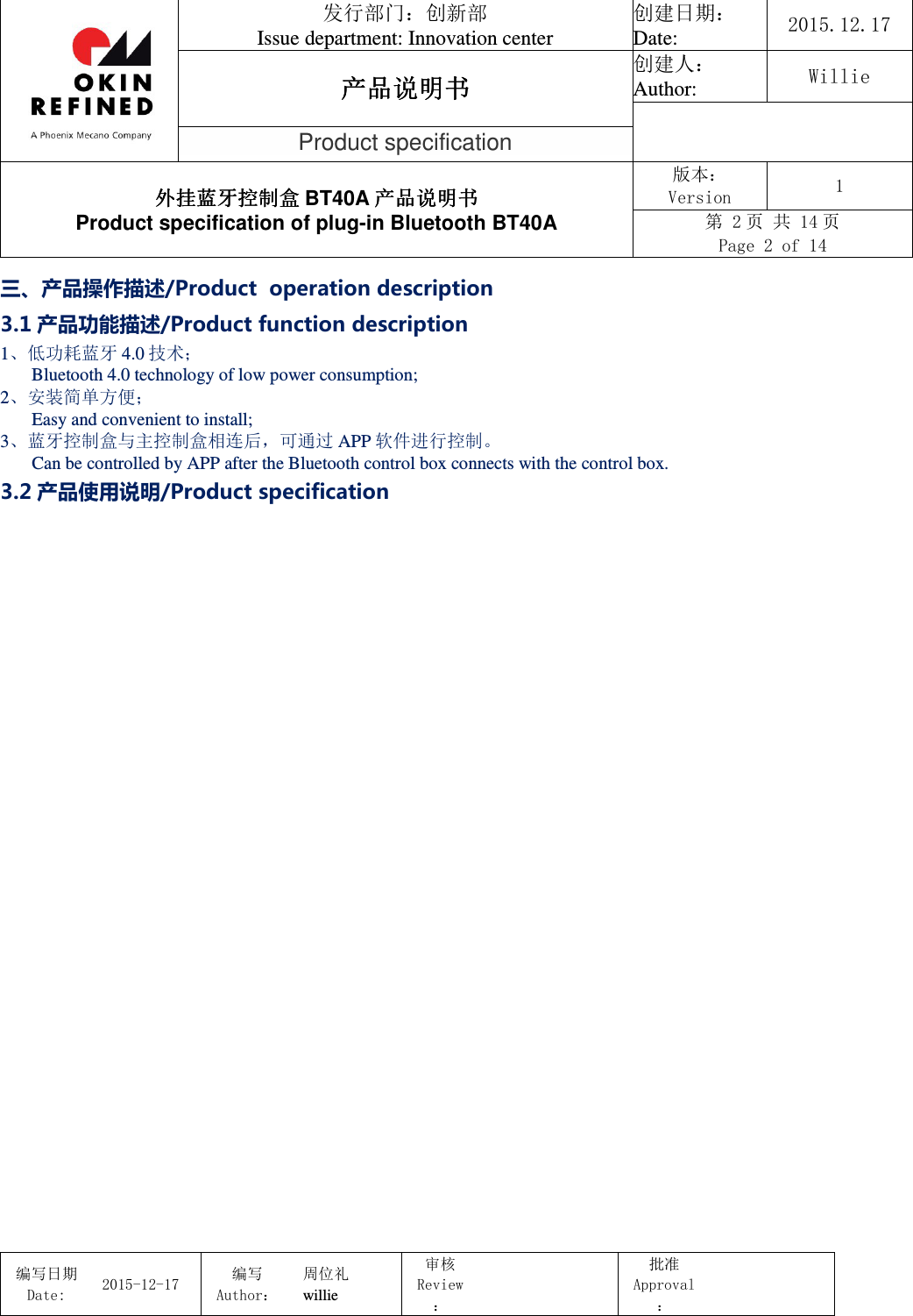                                 发行部门：创新部 Issue department: Innovation center 创建日期： Date:  2015.12.17 产品说明书产品说明书产品说明书产品说明书 创建人： Author:  Willie  Product specification 外挂蓝牙控制盒外挂蓝牙控制盒外挂蓝牙控制盒外挂蓝牙控制盒 BT40A 产品说明书产品说明书产品说明书产品说明书 Product specification of plug-in Bluetooth BT40A 版本： Version  1 第 2 页 共 14 页 Page 2 of 14  编写日期Date:           2015-12-17 编写Author： 周位礼 willie 审核Review：  批准Approval：   三、产品操作描述/Product  operation description 3.1 产品功能描述/Product function description 1、低功耗蓝牙 4.0 技术；  Bluetooth 4.0 technology of low power consumption; 2、安装简单方便；  Easy and convenient to install; 3、蓝牙控制盒与主控制盒相连后，可通过 APP 软件进行控制。  Can be controlled by APP after the Bluetooth control box connects with the control box. 3.2 产品使用说明/Product specification 