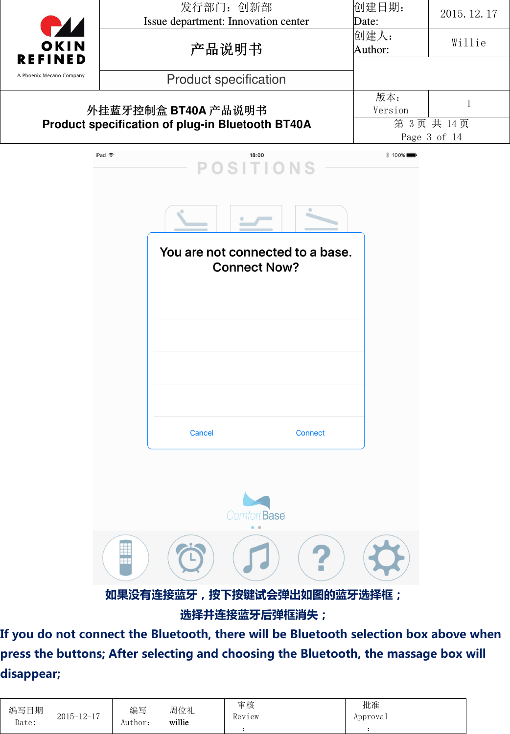                                 发行部门：创新部 Issue department: Innovation center 创建日期： Date:  2015.12.17 产品说明书产品说明书产品说明书产品说明书 创建人： Author:  Willie  Product specification 外挂蓝牙控制盒外挂蓝牙控制盒外挂蓝牙控制盒外挂蓝牙控制盒 BT40A 产品说明书产品说明书产品说明书产品说明书 Product specification of plug-in Bluetooth BT40A 版本： Version  1 第 3 页 共 14 页 Page 3 of 14  编写日期Date:           2015-12-17 编写Author： 周位礼 willie 审核Review：  批准Approval：    如果没有连接蓝牙，按下按键试会弹出如图的蓝牙选择框； 选择并连接蓝牙后弹框消失； If you do not connect the Bluetooth, there will be Bluetooth selection box above when press the buttons; After selecting and choosing the Bluetooth, the massage box will disappear; 