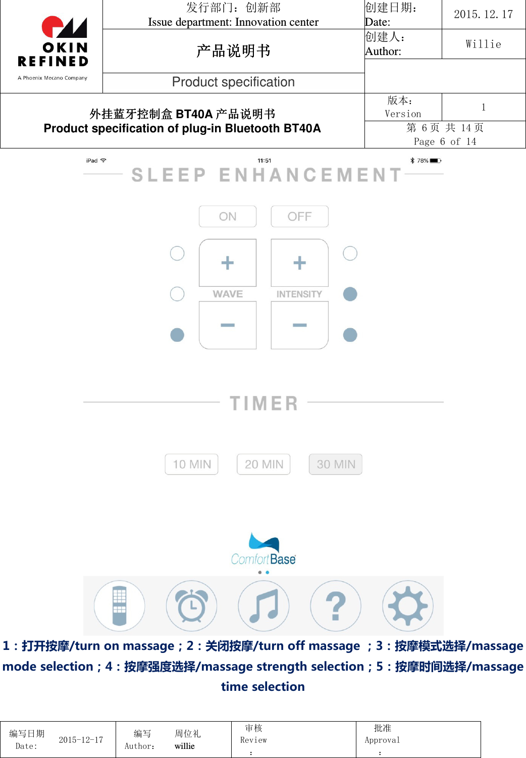                                 发行部门：创新部 Issue department: Innovation center 创建日期： Date:  2015.12.17 产品说明书产品说明书产品说明书产品说明书 创建人： Author:  Willie  Product specification 外挂蓝牙控制盒外挂蓝牙控制盒外挂蓝牙控制盒外挂蓝牙控制盒 BT40A 产品说明书产品说明书产品说明书产品说明书 Product specification of plug-in Bluetooth BT40A 版本： Version  1 第 6 页 共 14 页 Page 6 of 14  编写日期Date:           2015-12-17 编写Author： 周位礼 willie 审核Review：  批准Approval：    1：打开按摩/turn on massage；2：关闭按摩/turn off massage ；3：按摩模式选择/massage mode selection；4：按摩强度选择/massage strength selection；5：按摩时间选择/massage time selection  