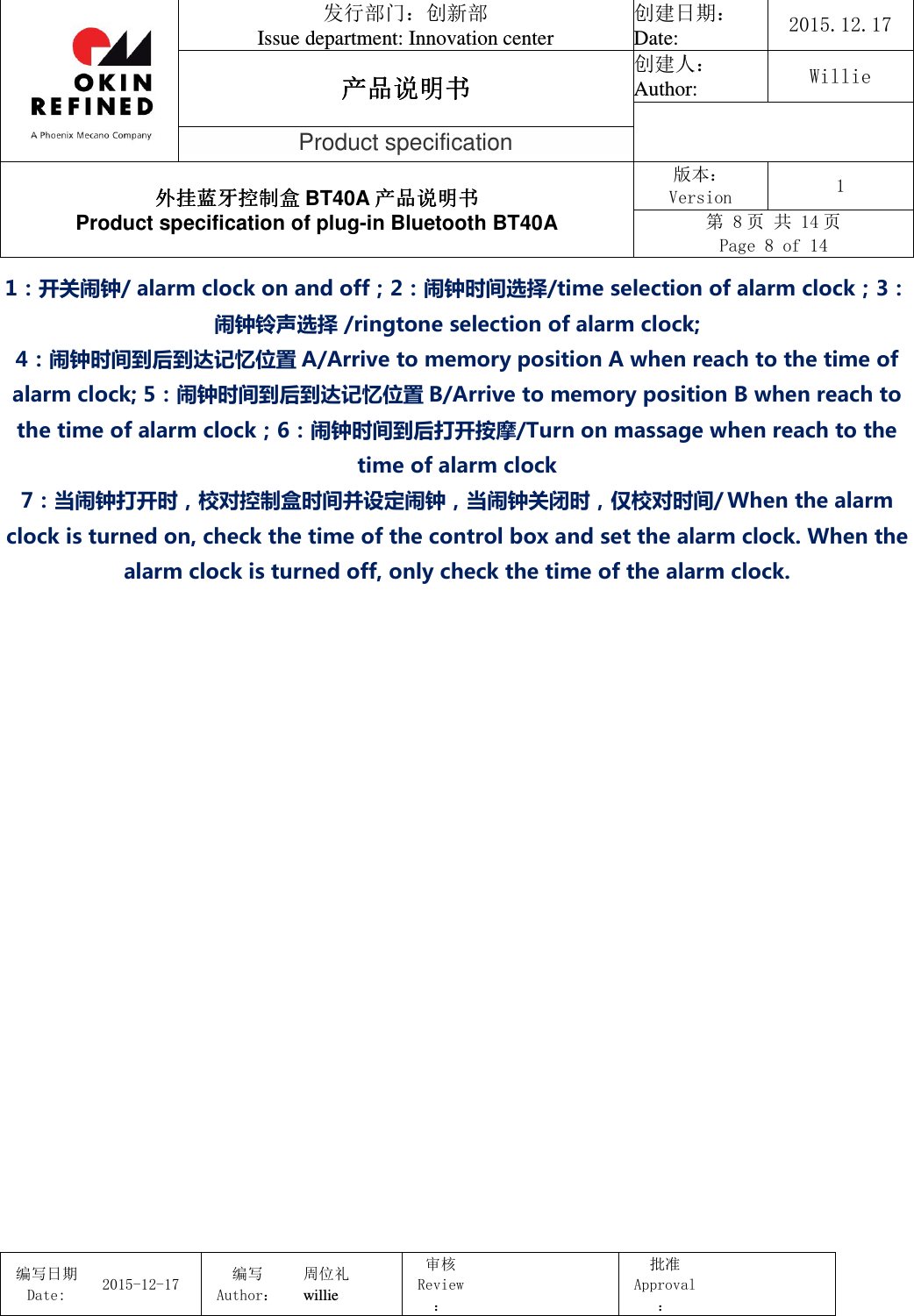                                 发行部门：创新部 Issue department: Innovation center 创建日期： Date:  2015.12.17 产品说明书产品说明书产品说明书产品说明书 创建人： Author:  Willie  Product specification 外挂蓝牙控制盒外挂蓝牙控制盒外挂蓝牙控制盒外挂蓝牙控制盒 BT40A 产品说明书产品说明书产品说明书产品说明书 Product specification of plug-in Bluetooth BT40A 版本： Version  1 第 8 页 共 14 页 Page 8 of 14  编写日期Date:           2015-12-17 编写Author： 周位礼 willie 审核Review：  批准Approval：   1：开关闹钟/ alarm clock on and off；2：闹钟时间选择/time selection of alarm clock；3：闹钟铃声选择 /ringtone selection of alarm clock; 4：闹钟时间到后到达记忆位置 A/Arrive to memory position A when reach to the time of alarm clock; 5：闹钟时间到后到达记忆位置 B/Arrive to memory position B when reach to the time of alarm clock；6：闹钟时间到后打开按摩/Turn on massage when reach to the time of alarm clock 7：当闹钟打开时，校对控制盒时间并设定闹钟，当闹钟关闭时，仅校对时间/ When the alarm clock is turned on, check the time of the control box and set the alarm clock. When the alarm clock is turned off, only check the time of the alarm clock.   