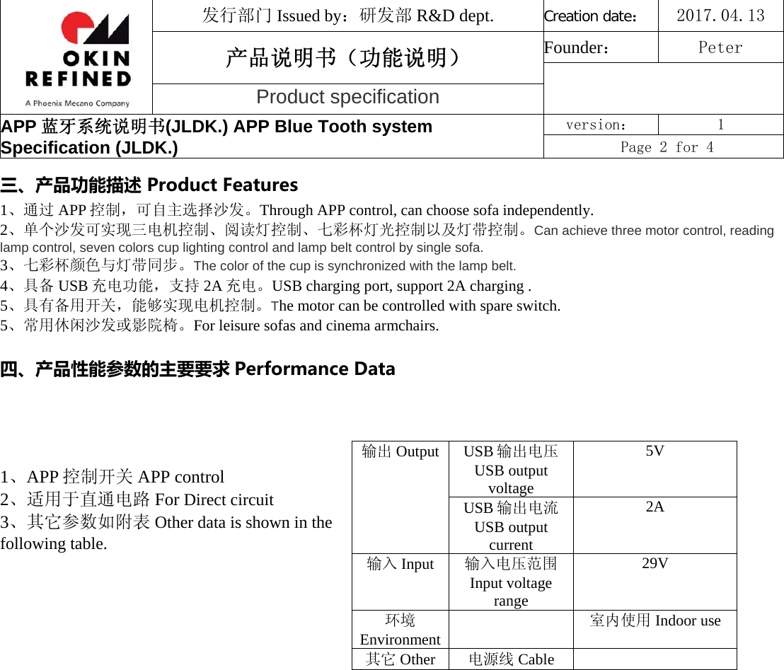 发行部门 Issued by：研发部 R&amp;D dept. Creation date：2017.04.13 产品说明书（功能说明） Founder： Peter Product specification APP 蓝牙系统说明书(JLDK.) APP Blue Tooth system Specification (JLDK.) version：  1 Page 2 for 4 三、产品功能描述ProductFeatures 1、通过 APP 控制，可自主选择沙发。Through APP control, can choose sofa independently. 2、单个沙发可实现三电机控制、阅读灯控制、七彩杯灯光控制以及灯带控制。Can achieve three motor control, reading lamp control, seven colors cup lighting control and lamp belt control by single sofa. 3、七彩杯颜色与灯带同步。The color of the cup is synchronized with the lamp belt.  4、具备 USB 充电功能，支持 2A 充电。USB charging port, support 2A charging . 5、具有备用开关，能够实现电机控制。The motor can be controlled with spare switch. 5、常用休闲沙发或影院椅。For leisure sofas and cinema armchairs. 四、产品性能参数的主要要求 PerformanceData1、APP 控制开关 APP control 2、适用于直通电路 For Direct circuit 3、其它参数如附表 Other data is shown in the following table. 输出 Output USB 输出电压 USB output voltage 5V USB 输出电流 USB output current 2A 输入 Input  输入电压范围Input voltage range 29V 环境Environment室内使用 Indoor use 其它 Other 电源线 Cable 