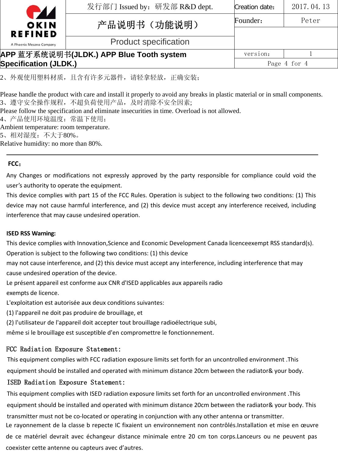 发行部门 Issued by：研发部 R&amp;D dept. Creation date：2017.04.13 产品说明书（功能说明） Founder： Peter Product specification APP 蓝牙系统说明书(JLDK.) APP Blue Tooth system Specification (JLDK.) version：  1 Page 4 for 4 2、外观使用塑料材质，且含有许多元器件，请轻拿轻放，正确安装；Please handle the product with care and install it properly to avoid any breaks in plastic material or in small components. 3、遵守安全操作规程，不超负荷使用产品，及时消除不安全因素;  Please follow the specification and eliminate insecurities in time. Overload is not allowed.  4、产品使用环境温度：常温下使用；Ambient temperature: room temperature.  5、相对湿度：不大于80%。Relative humidity: no more than 80%. FCC：AnyChangesormodificationsnotexpresslyapprovedbythepartyresponsibleforcompliancecouldvoidtheuser’sauthoritytooperatetheequipment.Thisdevicecomplieswithpart15oftheFCCRules.Operationissubjecttothefollowingtwoconditions:(1)Thisdevicemaynotcauseharmfulinterference,and(2)thisdevicemustacceptanyinterferencereceived,includinginterferencethatmaycauseundesiredoperation.ISEDRSSWarning:ThisdevicecomplieswithInnovation,ScienceandEconomicDevelopmentCanadalicenceexemptRSSstandard(s).Operationissubjecttothefollowingtwoconditions:(1)thisdevicemaynotcauseinterference,and(2)thisdevicemustacceptanyinterference,includinginterferencethatmaycauseundesiredoperationofthedevice.LeprésentappareilestconformeauxCNRd&apos;ISEDapplicablesauxappareilsradioexemptsdelicence.L&apos;exploitationestautoriséeauxdeuxconditionssuivantes:(1)l&apos;appareilnedoitpasproduiredebrouillage,et(2)l&apos;utilisateurdel&apos;appareildoitacceptertoutbrouillageradioélectriquesubi,mêmesilebrouillageestsusceptibled&apos;encompromettrelefonctionnement.FCC Radiation Exposure Statement:This equipment complies with FCC radiation exposure limits set forth for an uncontrolled environment .This equipment should be installed and operated with minimum distance 20cm between the radiator&amp; your body.   ISED Radiation Exposure Statement:This equipment complies with ISED radiation exposure limits set forth for an uncontrolled environment .This equipment should be installed and operated with minimum distance 20cm between the radiator&amp; your body. This transmitter must not be co-located or operating in conjunction with any other antenna or transmitter.Le rayonnement de la classe b repecte IC fixaient un environnement non contrôlés.Installation et mise en œuvre de  ce  matériel  devrait  avec  échangeur  distance  minimale  entre  20  cm  ton  corps.Lanceurs  ou  ne  peuvent  pas coexister cette antenne ou capteurs avec d’autres.