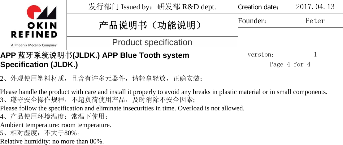 发行部门 Issued by：研发部 R&amp;D dept. Creation date：2017.04.13 产品说明书（功能说明） Founder： Peter Product specification APP 蓝牙系统说明书(JLDK.) APP Blue Tooth system Specification (JLDK.) version：  1 Page 4 for 4 2、外观使用塑料材质，且含有许多元器件，请轻拿轻放，正确安装；Please handle the product with care and install it properly to avoid any breaks in plastic material or in small components. 3、遵守安全操作规程，不超负荷使用产品，及时消除不安全因素;  Please follow the specification and eliminate insecurities in time. Overload is not allowed.  4、产品使用环境温度：常温下使用；Ambient temperature: room temperature.  5、相对湿度：不大于80%。Relative humidity: no more than 80%. 