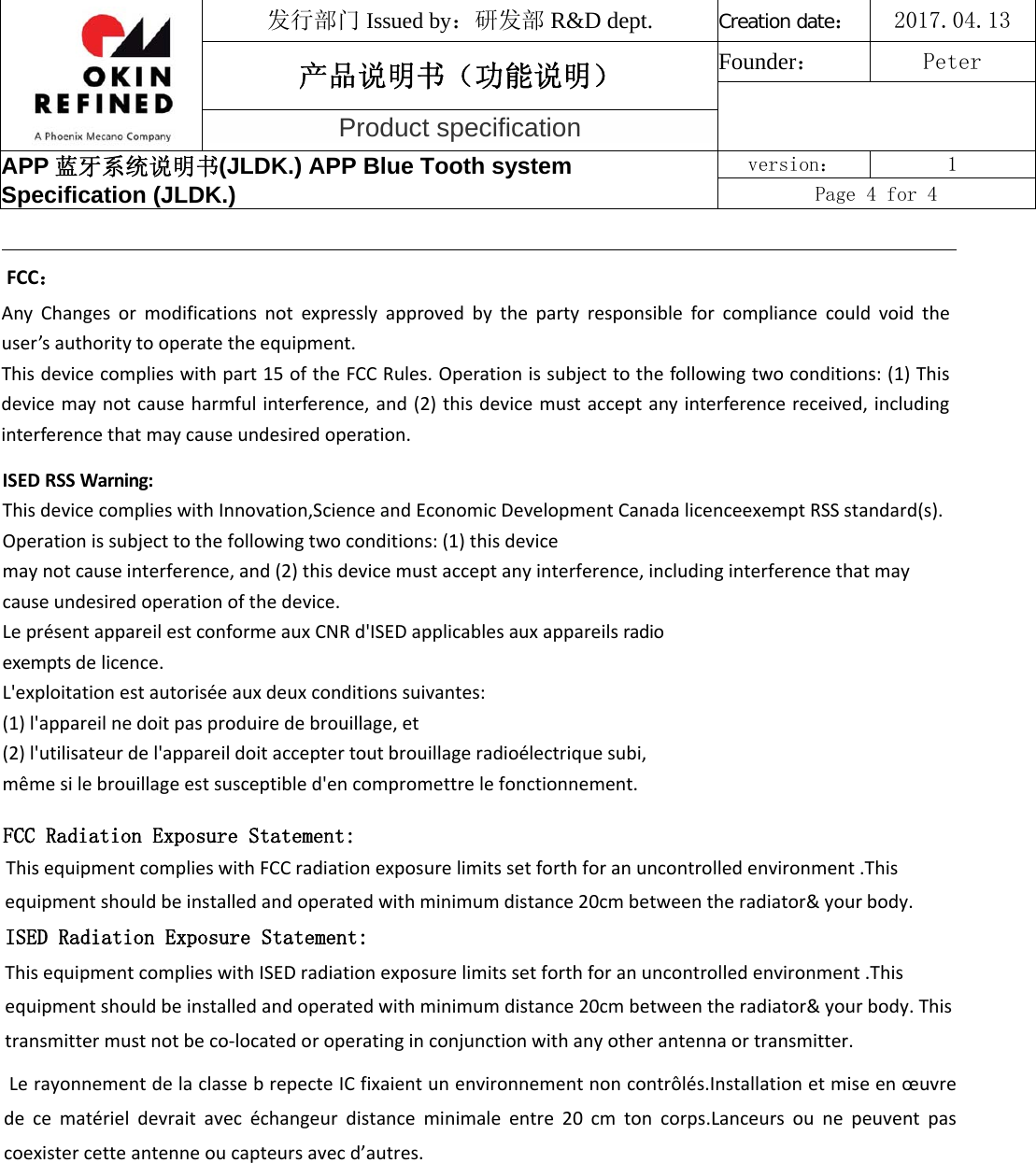 FCC：AnyChangesormodificationsnotexpresslyapprovedbythepartyresponsibleforcompliancecouldvoidtheuser’sauthoritytooperatetheequipment.Thisdevicecomplieswithpart15oftheFCCRules.Operationissubjecttothefollowingtwoconditions:(1)Thisdevicemaynotcauseharmfulinterference,and(2)thisdevicemustacceptanyinterferencereceived,includinginterferencethatmaycauseundesiredoperation.ISEDRSSWarning:ThisdevicecomplieswithInnovation,ScienceandEconomicDevelopmentCanadalicenceexemptRSSstandard(s).Operationissubjecttothefollowingtwoconditions:(1)thisdevicemaynotcauseinterference,and(2)thisdevicemustacceptanyinterference,includinginterferencethatmaycauseundesiredoperationofthedevice.LeprésentappareilestconformeauxCNRd&apos;ISEDapplicablesauxappareilsradioexemptsdelicence.L&apos;exploitationestautoriséeauxdeuxconditionssuivantes:(1)l&apos;appareilnedoitpasproduiredebrouillage,et(2)l&apos;utilisateurdel&apos;appareildoitacceptertoutbrouillageradioélectriquesubi,mêmesilebrouillageestsusceptibled&apos;encompromettrelefonctionnement.FCC Radiation Exposure Statement:This equipment complies with FCC radiation exposure limits set forth for an uncontrolled environment .This equipment should be installed and operated with minimum distance 20cm between the radiator&amp; your body.   ISED Radiation Exposure Statement:This equipment complies with ISED radiation exposure limits set forth for an uncontrolled environment .This equipment should be installed and operated with minimum distance 20cm between the radiator&amp; your body. This transmitter must not be co-located or operating in conjunction with any other antenna or transmitter. Le rayonnement de la classe b repecte IC fixaient un environnement non contrôlés.Installation et mise en œuvre de  ce  matériel  devrait  avec  échangeur  distance  minimale  entre  20  cm  ton  corps.Lanceurs  ou  ne  peuvent  pas coexister cette antenne ou capteurs avec d’autres.发行部门 Issued by：研发部 R&amp;D dept. Creation date：2017.04.13 产品说明书（功能说明） Founder： Peter Product specification APP 蓝牙系统说明书(JLDK.) APP Blue Tooth system Specification (JLDK.) version：  1 Page 4 for 4 