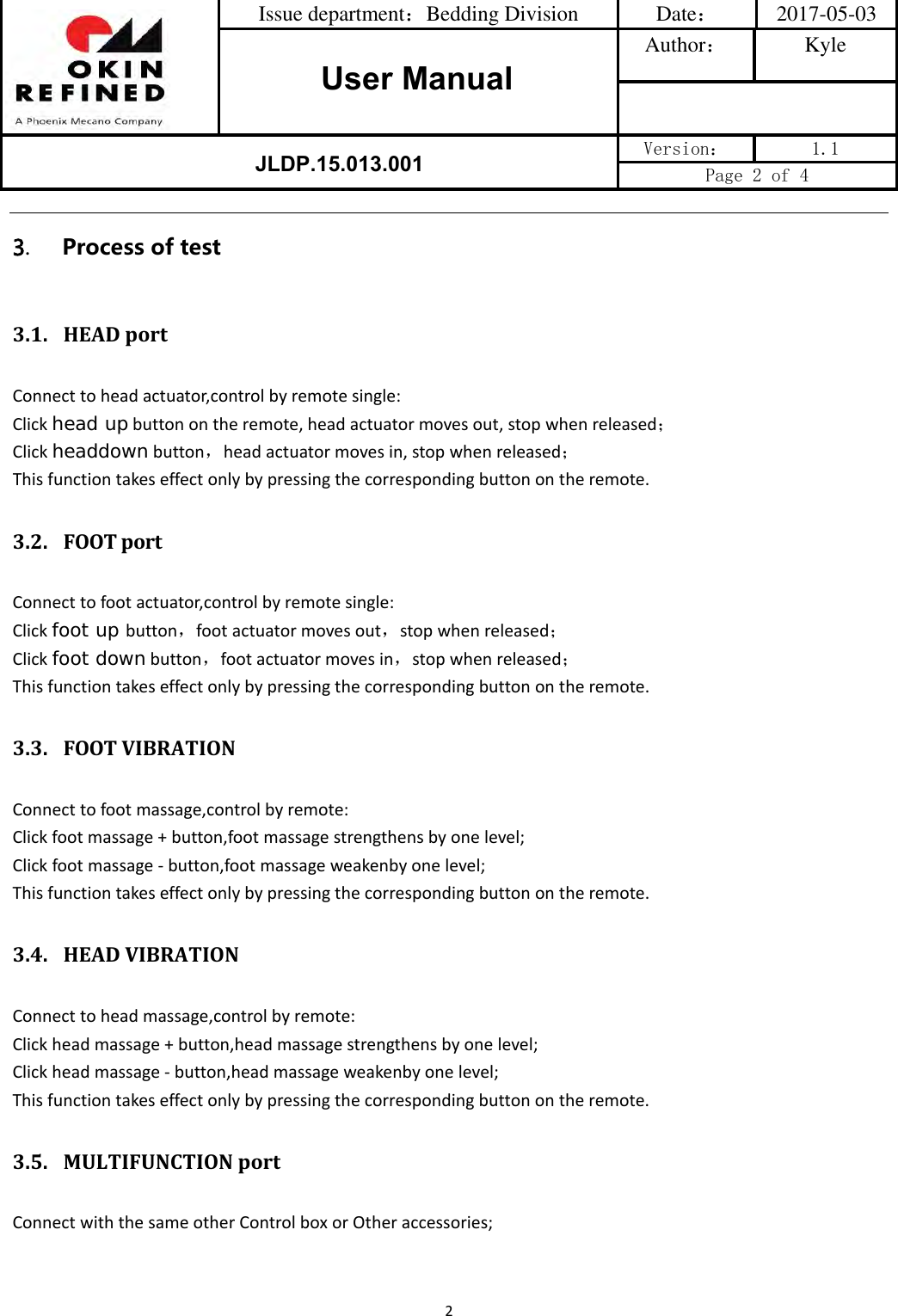 Issue department：Bedding Division  Date： 2017-05-03 User ManualAuthor： Kyle JLDP.15.013.001 Version：  1.1 Page 2 of 4 23.Process of test3.1. HEADportConnecttoheadactuator,controlbyremotesingle:Clickhead upbuttonontheremote,headactuatormovesout,stopwhenreleased；Clickheaddownbutton，headactuatormovesin,stopwhenreleased；Thisfunctiontakeseffectonlybypressingthecorrespondingbuttonontheremote.3.2. FOOT portConnecttofootactuator,controlbyremotesingle:Clickfoot up button，footactuatormovesout，stopwhenreleased；Clickfoot downbutton，footactuatormovesin，stopwhenreleased；Thisfunctiontakeseffectonlybypressingthecorrespondingbuttonontheremote.3.3. FOOTVIBRATIONConnecttofootmassage,controlbyremote:Clickfootmassage+button,footmassagestrengthensbyonelevel;Clickfootmassage‐button,footmassageweakenbyonelevel;Thisfunctiontakeseffectonlybypressingthecorrespondingbuttonontheremote.3.4. HEADVIBRATIONConnecttoheadmassage,controlbyremote:Clickheadmassage+button,headmassagestrengthensbyonelevel;Clickheadmassage‐button,headmassageweakenbyonelevel;Thisfunctiontakeseffectonlybypressingthecorrespondingbuttonontheremote.3.5. MULTIFUNCTIONportConnectwiththesameotherControlboxorOtheraccessories;