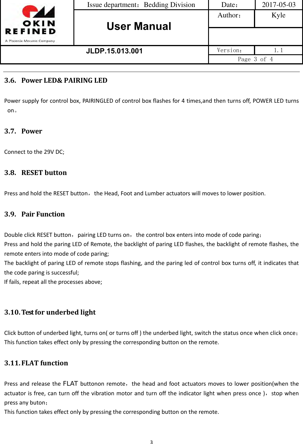 Issue department：Bedding Division  Date： 2017-05-03 User ManualAuthor： Kyle JLDP.15.013.001 Version：  1.1 Page 3 of 4 33.6. PowerLED&amp;PAIRINGLEDPowersupplyforcontrolbox,PAIRINGLEDofcontrolboxflashesfor4times,andthenturnsoff,POWERLEDturnson。3.7. PowerConnecttothe29VDC;3.8. RESETbuttonPressandholdtheRESETbutton，theHead,FootandLumberactuatorswillmovestolowerposition.3.9. PairFunctionDoubleclickRESETbutton，pairingLEDturnson，thecontrolboxentersintomodeofcodeparing；PressandholdtheparingLEDofRemote,thebacklightofparingLEDflashes,thebacklightofremoteflashes,theremoteentersintomodeofcodeparing;ThebacklightofparingLEDofremotestopsflashing,andtheparingledofcontrolboxturnsoff,itindicatesthatthecodeparingissuccessful;Iffails,repeatalltheprocessesabove;3.10. TestforunderbedlightClickbuttonofunderbedlight,turnson(orturnsoff)theunderbedlight,switchthestatusoncewhenclickonce；Thisfunctiontakeseffectonlybypressingthecorrespondingbuttonontheremote.3.11. FLATfunctionPressandreleasetheFLAT buttononremote，theheadandfootactuatorsmovestolowerposition(whentheactuatorisfree,canturnoffthevibrationmotorandturnofftheindicatorlightwhenpressonce)，stopwhenpressanybuton；Thisfunctiontakeseffectonlybypressingthecorrespondingbuttonontheremote.