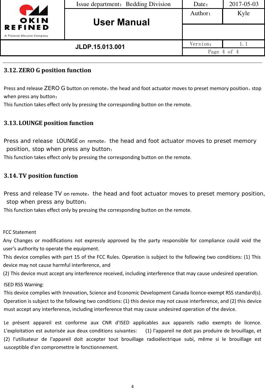 Issue department：Bedding Division  Date： 2017-05-03 User ManualAuthor： Kyle JLDP.15.013.001 Version：  1.1 Page 4 of 4 43.12. ZEROGpositionfunctionPressandreleaseZERO Gbuttononremote，theheadandfootactuatormovestopresetmemoryposition，stopwhenpressanybutton；Thisfunctiontakeseffectonlybypressingthecorrespondingbuttonontheremote.3.13. LOUNGEpositionfunctionPress and release  LOUNGE on remote，the head and foot actuator moves to preset memory position, stop when press any button；Thisfunctiontakeseffectonlybypressingthecorrespondingbuttonontheremote.3.14. TVpositionfunctionPress and release TV onremote，the head and foot actuator moves to preset memory position, stop when press any button；Thisfunctiontakeseffectonlybypressingthecorrespondingbuttonontheremote.FCCStatementAnyChangesormodificationsnotexpresslyapprovedbythepartyresponsibleforcompliancecouldvoidtheuser’sauthoritytooperatetheequipment.Thisdevicecomplieswithpart15oftheFCCRules.Operationissubjecttothefollowingtwoconditions:(1)Thisdevicemaynotcauseharmfulinterference,and(2)Thisdevicemustacceptanyinterferencereceived,includinginterferencethatmaycauseundesiredoperation.ISEDRSSWarning:ThisdevicecomplieswithInnovation,ScienceandEconomicDevelopmentCanadalicence‐exemptRSSstandard(s).Operationissubjecttothefollowingtwoconditions:(1)thisdevicemaynotcauseinterference,and(2)thisdevicemustacceptanyinterference,includinginterferencethatmaycauseundesiredoperationofthedevice.LeprésentappareilestconformeauxCNRd&apos;ISEDapplicablesauxappareilsradioexemptsdelicence.L&apos;exploitationestautoriséeauxdeuxconditionssuivantes:(1)l&apos;appareilnedoitpasproduiredebrouillage,et(2)l&apos;utilisateurdel&apos;appareildoitacceptertoutbrouillageradioélectriquesubi,mêmesilebrouillageestsusceptibled&apos;encompromettrelefonctionnement.