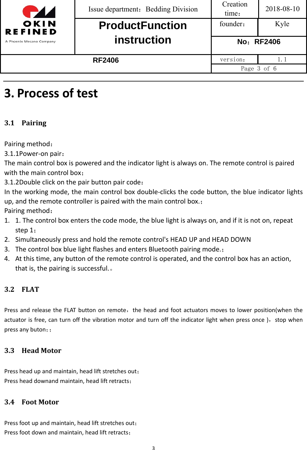 Issue department：Bedding Division  Creation time： 2018-08-10 ProductFunction instruction founder： Kyle No：RF2406 RF2406 version：  1.1 Page 3 of 6 33. Processoftest3.1 PairingPairingmethod：3.1.1Power‐onpair：Themaincontrolboxispoweredandtheindicatorlightisalwayson.Theremotecontrolispairedwiththemaincontrolbox；3.1.2Doubleclickonthepairbuttonpaircode：Intheworkingmode,themaincontrolboxdouble‐clicksthecodebutton,theblueindicatorlightsup,andtheremotecontrollerispairedwiththemaincontrolbox.；Pairingmethod：1. 1.Thecontrolboxentersthecodemode,thebluelightisalwayson,andifitisnoton,repeatstep1；2. Simultaneouslypressandholdtheremotecontrol&apos;sHEADUPandHEADDOWN3. ThecontrolboxbluelightflashesandentersBluetoothpairingmode.；4. Atthistime,anybuttonoftheremotecontrolisoperated,andthecontrolboxhasanaction,thatis,thepairingissuccessful.。3.2 FLATPressandreleasetheFLATbuttononremote，theheadandfootactuatorsmovestolowerposition(whentheactuatorisfree,canturnoffthevibrationmotorandturnofftheindicatorlightwhenpressonce)，stopwhenpressanybuton；；3.3 HeadMotorPressheadupandmaintain,headliftstretchesout；Pressheaddownandmaintain,headliftretracts；3.4 FootMotorPressfootupandmaintain,headliftstretchesout；Pressfootdownandmaintain,headliftretracts；