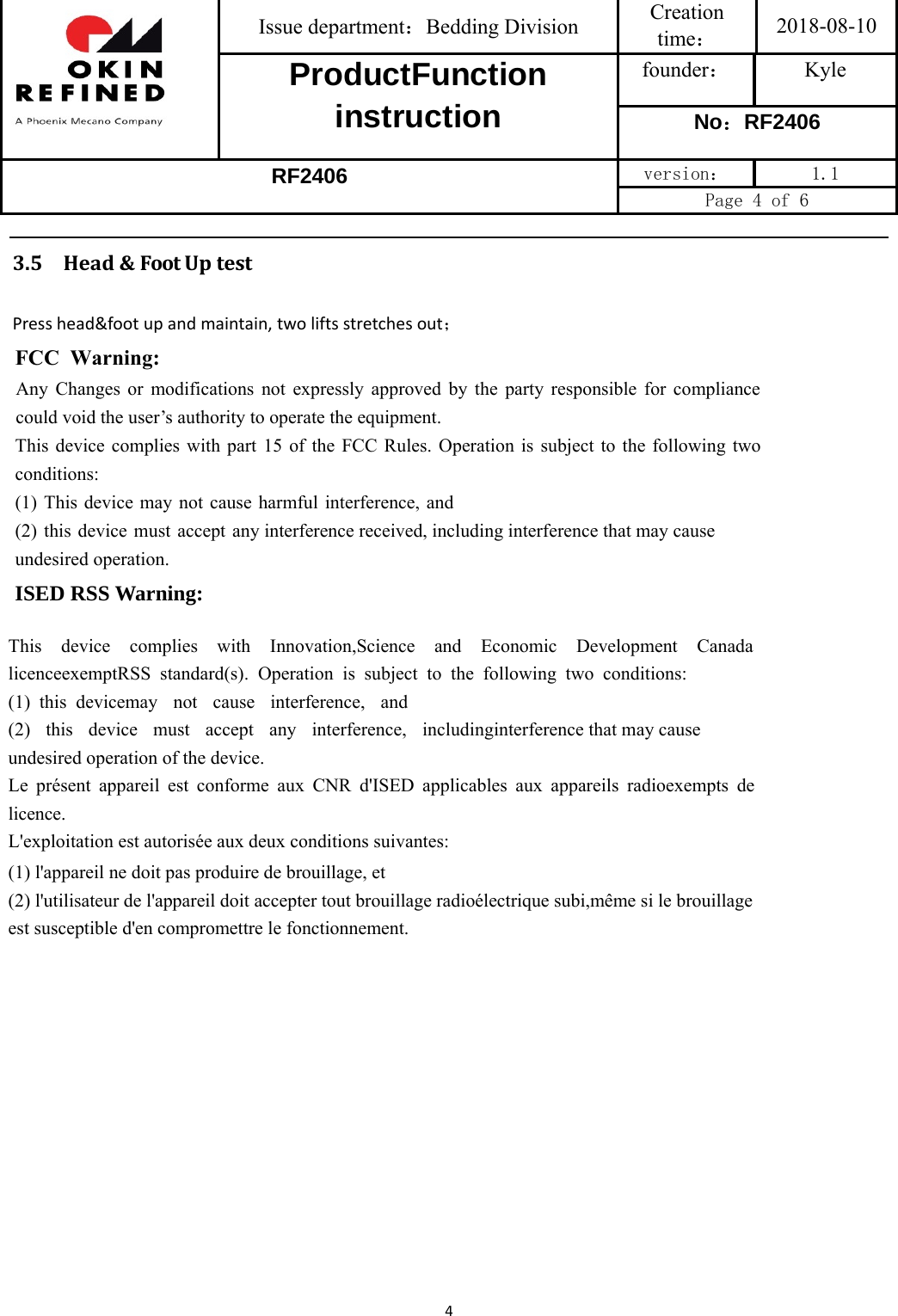 Issue department：Bedding Division  Creation time： 2018-08-10 ProductFunction instruction founder： Kyle No：RF2406 RF2406 version：  1.1 Page 4 of 6 43.5 Head&amp;FootUptestPresshead&amp;footupandmaintain,twoliftsstretchesout；FCC  Warning:Any Changes or modifications not expressly approved by the party responsible for compliance could void the user’s authority to operate the equipment.   This device complies with part 15 of the FCC Rules. Operation is subject to the following two conditions: (1) This device may not cause harmful interference, and (2) this device must accept any interference received, including interference that may cause undesired operation. ISED RSS Warning: This device complies with Innovation,Science and Economic Development Canada licenceexemptRSS standard(s). Operation is subject to the following two conditions: (1) this devicemay not cause interference, and (2) this device must accept any interference, includinginterference that may cause undesired operation of the device. Le présent appareil est conforme aux CNR d&apos;ISED applicables aux appareils radioexempts de licence. L&apos;exploitation est autorisée aux deux conditions suivantes: (1) l&apos;appareil ne doit pas produire de brouillage, et (2) l&apos;utilisateur de l&apos;appareil doit accepter tout brouillage radioélectrique subi,même si le brouillage est susceptible d&apos;en compromettre le fonctionnement. 