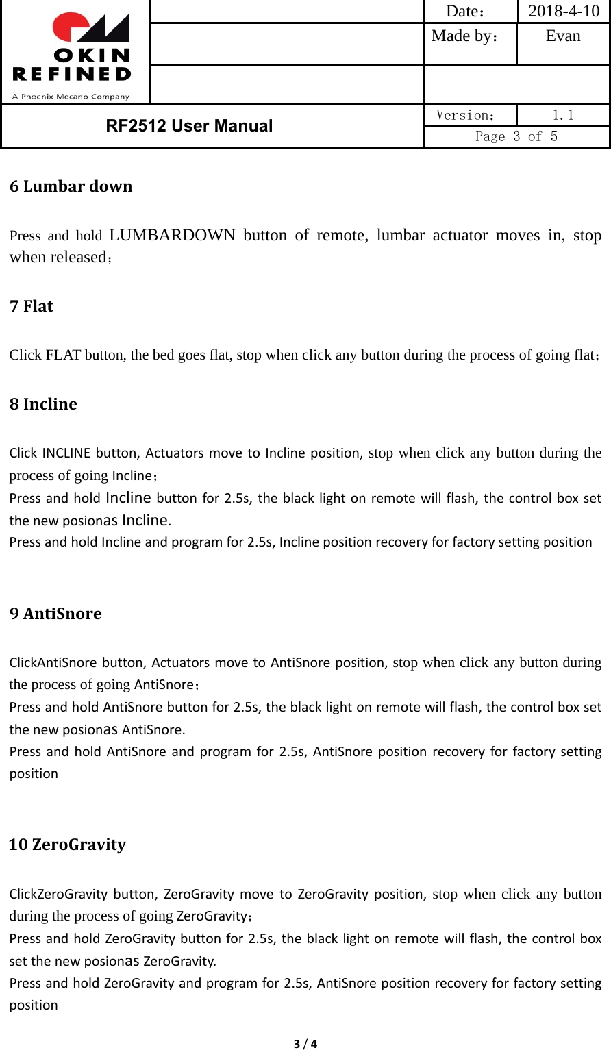 Date： 2018-4-10Made by： Evan RF2512 User Manual  Version：  1.1 Page 3 of 5 3/46 LumbardownPress and hold LUMBARDOWN button of remote, lumbar actuator moves in, stop when released； 7 FlatClick FLAT button, the bed goes flat, stop when click any button during the process of going flat； 8 InclineClickINCLINEbutton,ActuatorsmovetoInclineposition, stop when click any button during the process of going Incline；PressandholdInclinebuttonfor2.5s,theblacklightonremotewillflash,thecontrolboxsetthenewposionasIncline.PressandholdInclineandprogramfor2.5s,Inclinepositionrecoveryforfactorysettingposition9 AntiSnoreClickAntiSnorebutton,ActuatorsmovetoAntiSnoreposition, stop when click any button during the process of going AntiSnore；PressandholdAntiSnorebuttonfor2.5s,theblacklightonremotewillflash,thecontrolboxsetthenewposionasAntiSnore.PressandholdAntiSnoreandprogramfor2.5s,AntiSnorepositionrecoveryforfactorysettingposition       10 ZeroGravityClickZeroGravitybutton,ZeroGravitymovetoZeroGravityposition, stop when click any button during the process of going ZeroGravity；PressandholdZeroGravitybuttonfor2.5s,theblacklightonremotewillflash,thecontrolboxsetthenewposionasZeroGravity.PressandholdZeroGravityandprogramfor2.5s,AntiSnorepositionrecoveryforfactorysettingposition