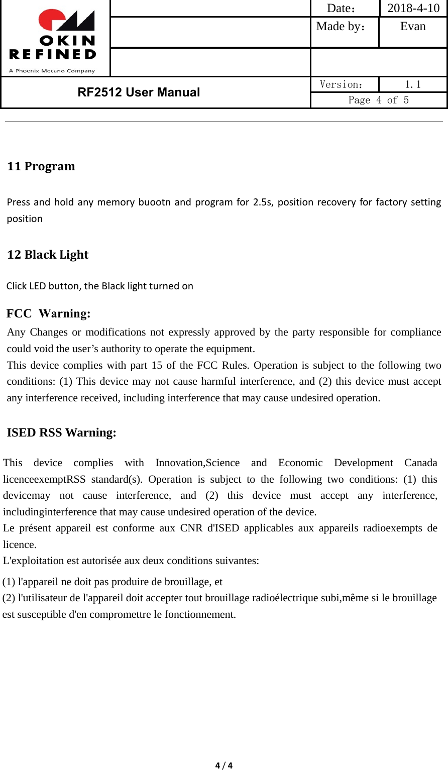 Date： 2018-4-10Made by： Evan RF2512 User Manual  Version：  1.1 Page 4 of 5 4/411 ProgramPressandholdanymemorybuootnandprogramfor2.5s,positionrecoveryforfactorysettingposition12 BlackLightClickLEDbutton,theBlacklightturnedonFCC  Warning:Any Changes or modifications not expressly approved by the party responsible for compliance could void the user’s authority to operate the equipment.     This device complies with part 15 of the FCC Rules. Operation is subject to the following two conditions: (1) This device may not cause harmful interference, and (2) this device must accept any interference received, including interference that may cause undesired operation. ISED RSS Warning: This device complies with Innovation,Science and Economic Development Canada licenceexemptRSS standard(s). Operation is subject to the following two conditions: (1) this devicemay not cause interference, and (2) this device must accept any interference, includinginterference that may cause undesired operation of the device. Le présent appareil est conforme aux CNR d&apos;ISED applicables aux appareils radioexempts de licence. L&apos;exploitation est autorisée aux deux conditions suivantes: (1) l&apos;appareil ne doit pas produire de brouillage, et (2) l&apos;utilisateur de l&apos;appareil doit accepter tout brouillage radioélectrique subi,même si le brouillage est susceptible d&apos;en compromettre le fonctionnement. 