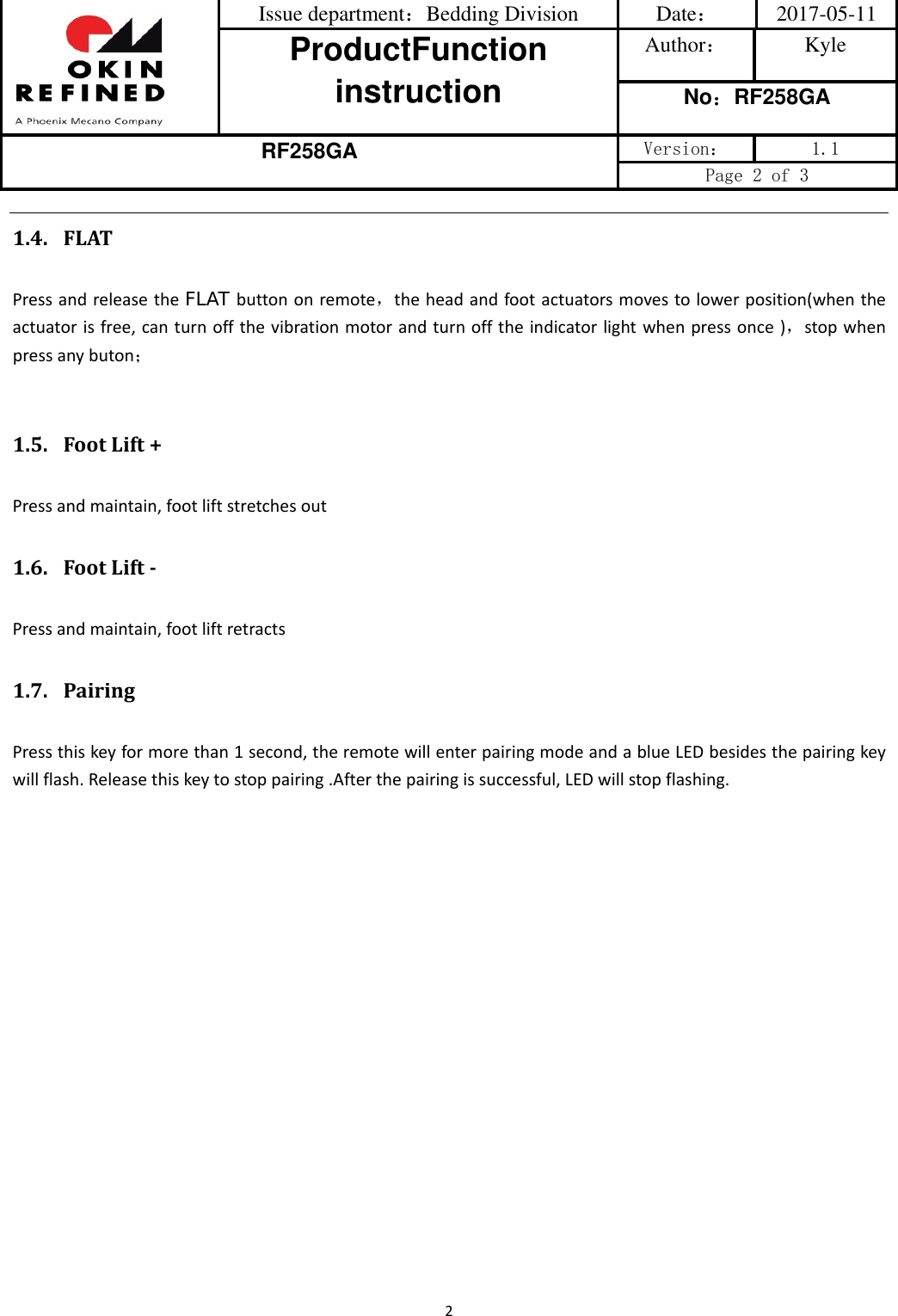 Issue department：Bedding Division  Date： 2017-05-11 ProductFunction instruction Author： Kyle No：RF258GA RF258GA Version：  1.1 Page 2 of 3 21.4. FLATPressandreleasetheFLAT buttononremote，theheadandfootactuatorsmovestolowerposition(whentheactuatorisfree,canturnoffthevibrationmotorandturnofftheindicatorlightwhenpressonce)，stopwhenpressanybuton；1.5. FootLift+Pressandmaintain,footliftstretchesout1.6. FootLiftPressandmaintain,footliftretracts1.7. PairingPressthiskeyformorethan1second,theremotewillenterpairingmodeandablueLEDbesidesthepairingkeywillflash.Releasethiskeytostoppairing.Afterthepairingissuccessful,LEDwillstopflashing.