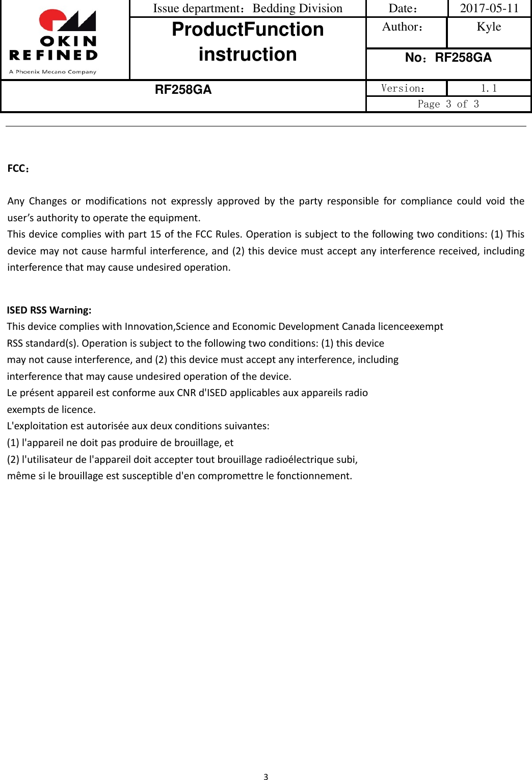 Issue department：Bedding Division  Date： 2017-05-11 ProductFunction instruction Author： Kyle No：RF258GA RF258GA Version：  1.1 Page 3 of 3 3FCC：AnyChangesormodificationsnotexpresslyapprovedbythepartyresponsibleforcompliancecouldvoidtheuser’sauthoritytooperatetheequipment.Thisdevicecomplieswithpart15oftheFCCRules.Operationissubjecttothefollowingtwoconditions:(1)Thisdevicemaynotcauseharmfulinterference,and(2)thisdevicemustacceptanyinterferencereceived,includinginterferencethatmaycauseundesiredoperation.ISEDRSSWarning:ThisdevicecomplieswithInnovation,ScienceandEconomicDevelopmentCanadalicenceexemptRSSstandard(s).Operationissubjecttothefollowingtwoconditions:(1)thisdevicemaynotcauseinterference,and(2)thisdevicemustacceptanyinterference,includinginterferencethatmaycauseundesiredoperationofthedevice.LeprésentappareilestconformeauxCNRd&apos;ISEDapplicablesauxappareilsradioexemptsdelicence.L&apos;exploitationestautoriséeauxdeuxconditionssuivantes:(1)l&apos;appareilnedoitpasproduiredebrouillage,et(2)l&apos;utilisateurdel&apos;appareildoitacceptertoutbrouillageradioélectriquesubi,mêmesilebrouillageestsusceptibled&apos;encompromettrelefonctionnement.