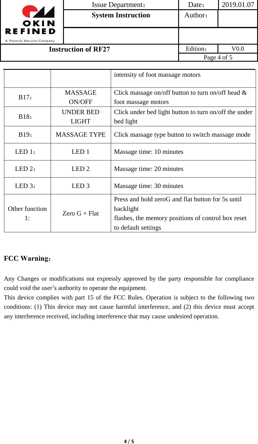 Issue Department：Date： 2019.01.07System Instruction  Author： Instruction of RF27 Edition： V0.0 Page 4 of 5 4/5intensity of foot massage motors B17： MASSAGE ON/OFF Click massage on/off button to turn on/off head &amp; foot massage motors B18： UNDER BED LIGHT Click under bed light button to turn on/off the under bed light B19：  MASSAGE TYPE Click massage type button to switch massage modeLED 1：  LED 1  Massage time: 10 minutes LED 2：  LED 2  Massage time: 20 minutes LED 3：  LED 3  Massage time: 30 minutes Other function 1:  Zero G + Flat Press and hold zeroG and flat button for 5s until backlight flashes, the memory positions of control box reset to default settings FCC Warning： Any Changes or modifications not expressly approved by the party responsible for compliance could void the user’s authority to operate the equipment.     This device complies with part 15 of the FCC Rules. Operation is subject to the following two conditions: (1) This device may not cause harmful interference, and (2) this device must accept any interference received, including interference that may cause undesired operation. 