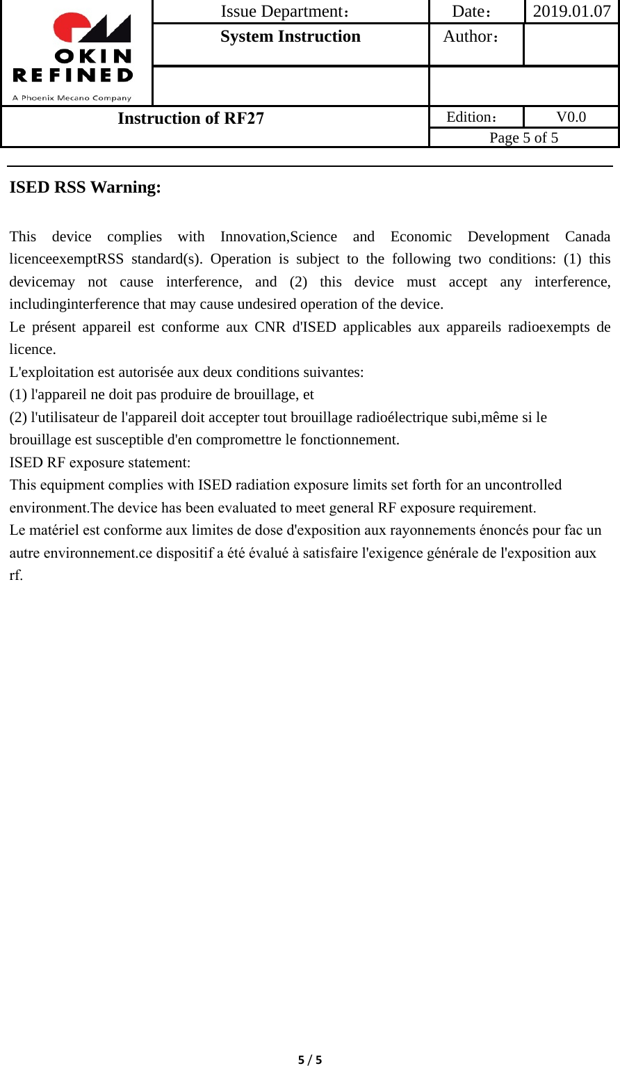 Issue Department：Date： 2019.01.07System Instruction  Author： Instruction of RF27 Edition： V0.0 Page 5 of 5 5/5ISED RSS Warning: This device complies with Innovation,Science and Economic Development Canada licenceexemptRSS standard(s). Operation is subject to the following two conditions: (1) this devicemay not cause interference, and (2) this device must accept any interference, includinginterference that may cause undesired operation of the device. Le présent appareil est conforme aux CNR d&apos;ISED applicables aux appareils radioexempts de licence. L&apos;exploitation est autorisée aux deux conditions suivantes: (1) l&apos;appareil ne doit pas produire de brouillage, et (2) l&apos;utilisateur de l&apos;appareil doit accepter tout brouillage radioélectrique subi,même si le brouillage est susceptible d&apos;en compromettre le fonctionnement. ISED RF exposure statement:This equipment complies with ISED radiation exposure limits set forth for an uncontrolled environment.The device has been evaluated to meet general RF exposure requirement.Le matériel est conforme aux limites de dose d&apos;exposition aux rayonnements énoncés pour fac un autre environnement.ce dispositif a été évalué à satisfaire l&apos;exigence générale de l&apos;exposition aux rf.