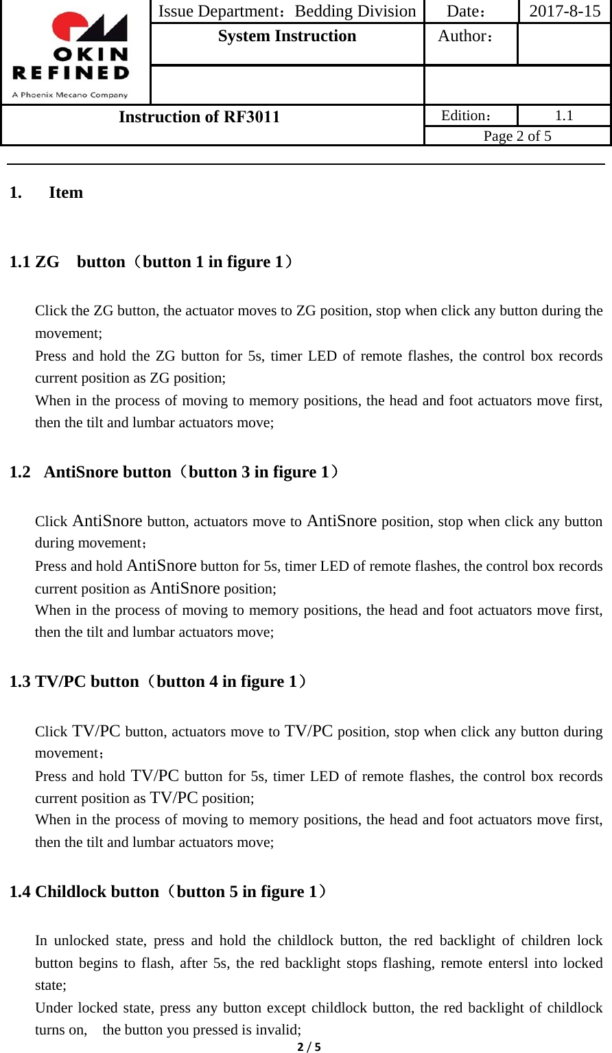 Issue Department：Bedding Division Date： 2017-8-15System Instruction  Author： Instruction of RF3011 Edition： 1.1 Page 2 of 5 2/51. Item1.1 ZG  button（button 1 in figure 1） Click the ZG button, the actuator moves to ZG position, stop when click any button during the movement; Press and hold the ZG button for 5s, timer LED of remote flashes, the control box records current position as ZG position; When in the process of moving to memory positions, the head and foot actuators move first, then the tilt and lumbar actuators move; 1.2  AntiSnore button（button 3 in figure 1） Click AntiSnore button, actuators move to AntiSnore position, stop when click any button during movement； Press and hold AntiSnore button for 5s, timer LED of remote flashes, the control box records current position as AntiSnore position; When in the process of moving to memory positions, the head and foot actuators move first, then the tilt and lumbar actuators move; 1.3 TV/PC button（button 4 in figure 1） Click TV/PC button, actuators move to TV/PC position, stop when click any button during movement； Press and hold TV/PC button for 5s, timer LED of remote flashes, the control box records current position as TV/PC position; When in the process of moving to memory positions, the head and foot actuators move first, then the tilt and lumbar actuators move; 1.4 Childlock button（button 5 in figure 1） In unlocked state, press and hold the childlock button, the red backlight of children lock button begins to flash, after 5s, the red backlight stops flashing, remote entersl into locked state; Under locked state, press any button except childlock button, the red backlight of childlock turns on,    the button you pressed is invalid; 