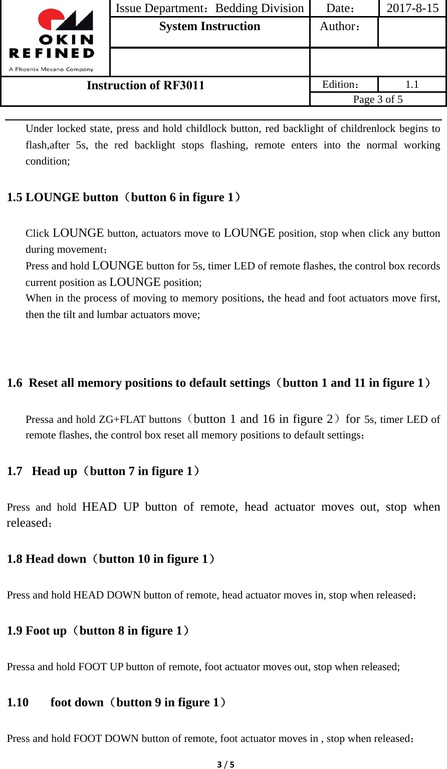 Issue Department：Bedding Division Date： 2017-8-15System Instruction  Author： Instruction of RF3011 Edition： 1.1 Page 3 of 5 3/5Under locked state, press and hold childlock button, red backlight of childrenlock begins to flash,after 5s, the red backlight stops flashing, remote enters into the normal working condition; 1.5 LOUNGE button（button 6 in figure 1） Click LOUNGE button, actuators move to LOUNGE position, stop when click any button during movement； Press and hold LOUNGE button for 5s, timer LED of remote flashes, the control box records current position as LOUNGE position; When in the process of moving to memory positions, the head and foot actuators move first, then the tilt and lumbar actuators move; 1.6 Reset all memory positions to default settings（button 1 and 11 in figure 1） Pressa and hold ZG+FLAT buttons（button 1 and 16 in figure 2）for 5s, timer LED of remote flashes, the control box reset all memory positions to default settings； 1.7  Head up（button 7 in figure 1） Press and hold HEAD UP button of remote, head actuator moves out, stop when released； 1.8 Head down（button 10 in figure 1） Press and hold HEAD DOWN button of remote, head actuator moves in, stop when released； 1.9 Foot up（button 8 in figure 1） Pressa and hold FOOT UP button of remote, foot actuator moves out, stop when released; 1.10 foot down（button 9 in figure 1） Press and hold FOOT DOWN button of remote, foot actuator moves in , stop when released； 