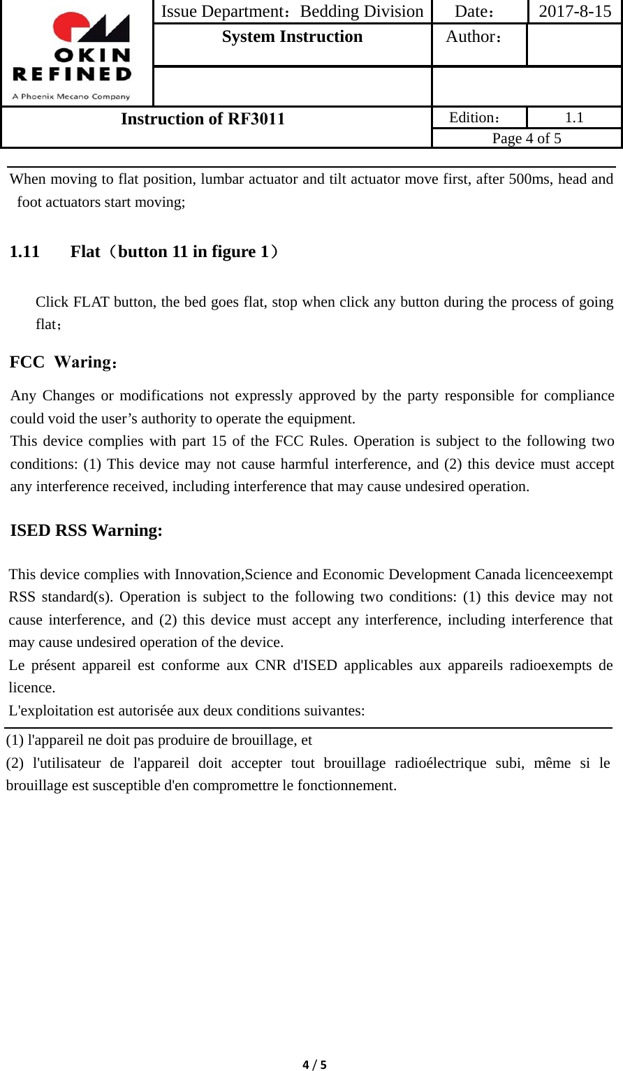 Issue Department：Bedding Division Date： 2017-8-15System Instruction  Author： Instruction of RF3011 Edition： 1.1 Page 4 of 5 4/5When moving to flat position, lumbar actuator and tilt actuator move first, after 500ms, head and foot actuators start moving; 1.11 Flat（button 11 in figure 1） Click FLAT button, the bed goes flat, stop when click any button during the process of going flat； FCC  Waring： Any Changes or modifications not expressly approved by the party responsible for compliance could void the user’s authority to operate the equipment.   This device complies with part 15 of the FCC Rules. Operation is subject to the following two conditions: (1) This device may not cause harmful interference, and (2) this device must accept any interference received, including interference that may cause undesired operation. ISED RSS Warning: This device complies with Innovation,Science and Economic Development Canada licenceexempt RSS standard(s). Operation is subject to the following two conditions: (1) this device may not cause interference, and (2) this device must accept any interference, including interference that may cause undesired operation of the device. Le présent appareil est conforme aux CNR d&apos;ISED applicables aux appareils radioexempts de licence. L&apos;exploitation est autorisée aux deux conditions suivantes: (1) l&apos;appareil ne doit pas produire de brouillage, et (2) l&apos;utilisateur de l&apos;appareil doit accepter tout brouillage radioélectrique subi, même si le brouillage est susceptible d&apos;en compromettre le fonctionnement. 