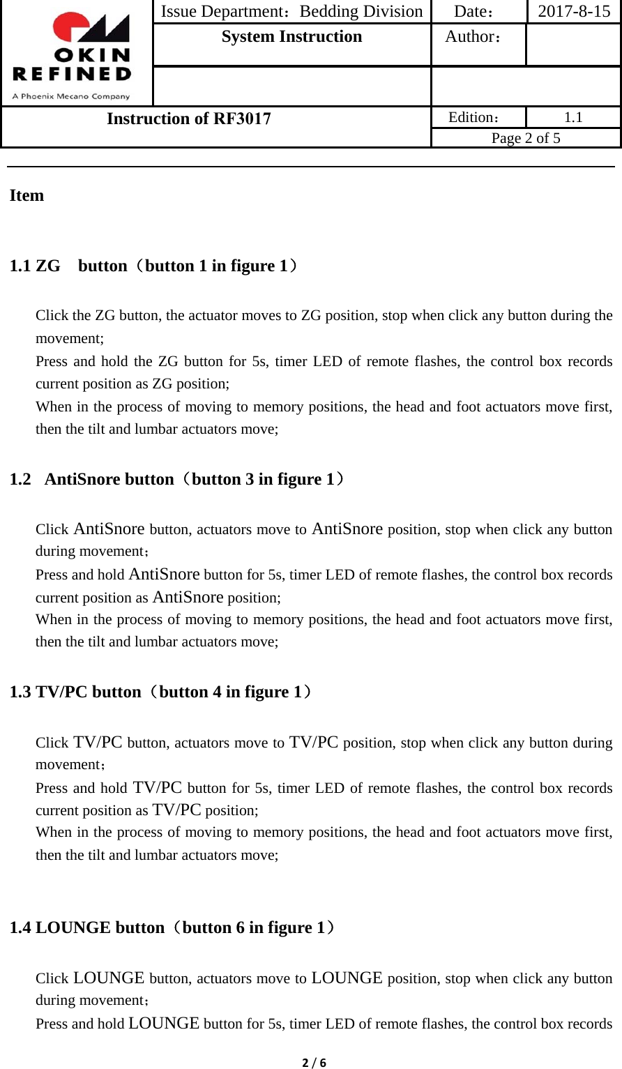 Issue Department：Bedding Division Date： 2017-8-15System Instruction  Author： Instruction of RF3017 Edition： 1.1 Page 2 of 5 2/6Item 1.1 ZG  button（button 1 in figure 1） Click the ZG button, the actuator moves to ZG position, stop when click any button during the movement; Press and hold the ZG button for 5s, timer LED of remote flashes, the control box records current position as ZG position; When in the process of moving to memory positions, the head and foot actuators move first, then the tilt and lumbar actuators move; 1.2  AntiSnore button（button 3 in figure 1） Click AntiSnore button, actuators move to AntiSnore position, stop when click any button during movement； Press and hold AntiSnore button for 5s, timer LED of remote flashes, the control box records current position as AntiSnore position; When in the process of moving to memory positions, the head and foot actuators move first, then the tilt and lumbar actuators move; 1.3 TV/PC button（button 4 in figure 1） Click TV/PC button, actuators move to TV/PC position, stop when click any button during movement； Press and hold TV/PC button for 5s, timer LED of remote flashes, the control box records current position as TV/PC position; When in the process of moving to memory positions, the head and foot actuators move first, then the tilt and lumbar actuators move; 1.4 LOUNGE button（button 6 in figure 1） Click LOUNGE button, actuators move to LOUNGE position, stop when click any button during movement； Press and hold LOUNGE button for 5s, timer LED of remote flashes, the control box records 