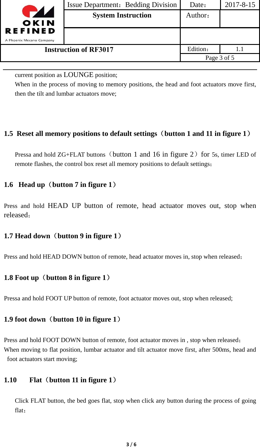 Issue Department：Bedding Division Date： 2017-8-15System Instruction  Author： Instruction of RF3017 Edition： 1.1 Page 3 of 5 3/6current position as LOUNGE position; When in the process of moving to memory positions, the head and foot actuators move first, then the tilt and lumbar actuators move; 1.5 Reset all memory positions to default settings（button 1 and 11 in figure 1） Pressa and hold ZG+FLAT buttons（button 1 and 16 in figure 2）for 5s, timer LED of remote flashes, the control box reset all memory positions to default settings； 1.6  Head up（button 7 in figure 1） Press and hold HEAD UP button of remote, head actuator moves out, stop when released； 1.7 Head down（button 9 in figure 1） Press and hold HEAD DOWN button of remote, head actuator moves in, stop when released； 1.8 Foot up（button 8 in figure 1） Pressa and hold FOOT UP button of remote, foot actuator moves out, stop when released; 1.9 foot down（button 10 in figure 1） Press and hold FOOT DOWN button of remote, foot actuator moves in , stop when released； When moving to flat position, lumbar actuator and tilt actuator move first, after 500ms, head and foot actuators start moving; 1.10 Flat（button 11 in figure 1） Click FLAT button, the bed goes flat, stop when click any button during the process of going flat； 