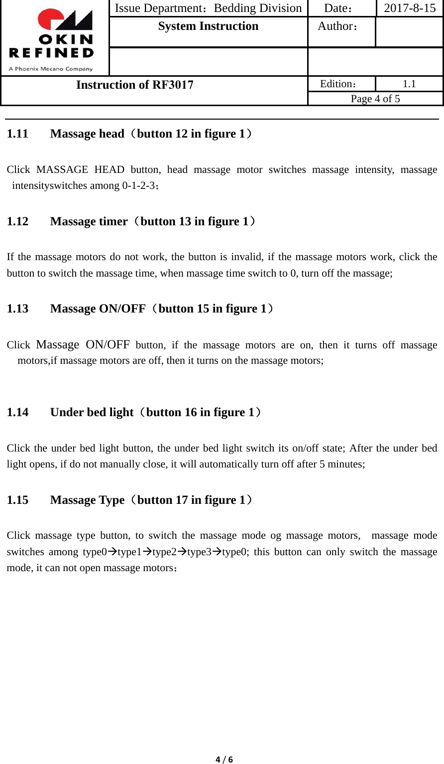 Issue Department：Bedding Division Date： 2017-8-15System Instruction  Author： Instruction of RF3017 Edition： 1.1 Page 4 of 5 4/61.11 Massage head（button 12 in figure 1） Click MASSAGE HEAD button, head massage motor switches massage intensity, massage intensityswitches among 0-1-2-3； 1.12 Massage timer（button 13 in figure 1） If the massage motors do not work, the button is invalid, if the massage motors work, click the button to switch the massage time, when massage time switch to 0, turn off the massage; 1.13 Massage ON/OFF（button 15 in figure 1） Click Massage ON/OFF button, if the massage motors are on, then it turns off massage motors,if massage motors are off, then it turns on the massage motors; 1.14 Under bed light（button 16 in figure 1） Click the under bed light button, the under bed light switch its on/off state; After the under bed light opens, if do not manually close, it will automatically turn off after 5 minutes; 1.15 Massage Type（button 17 in figure 1） Click massage type button, to switch the massage mode og massage motors,  massage mode switches among type0type1type2type3type0; this button can only switch the massage mode, it can not open massage motors； 