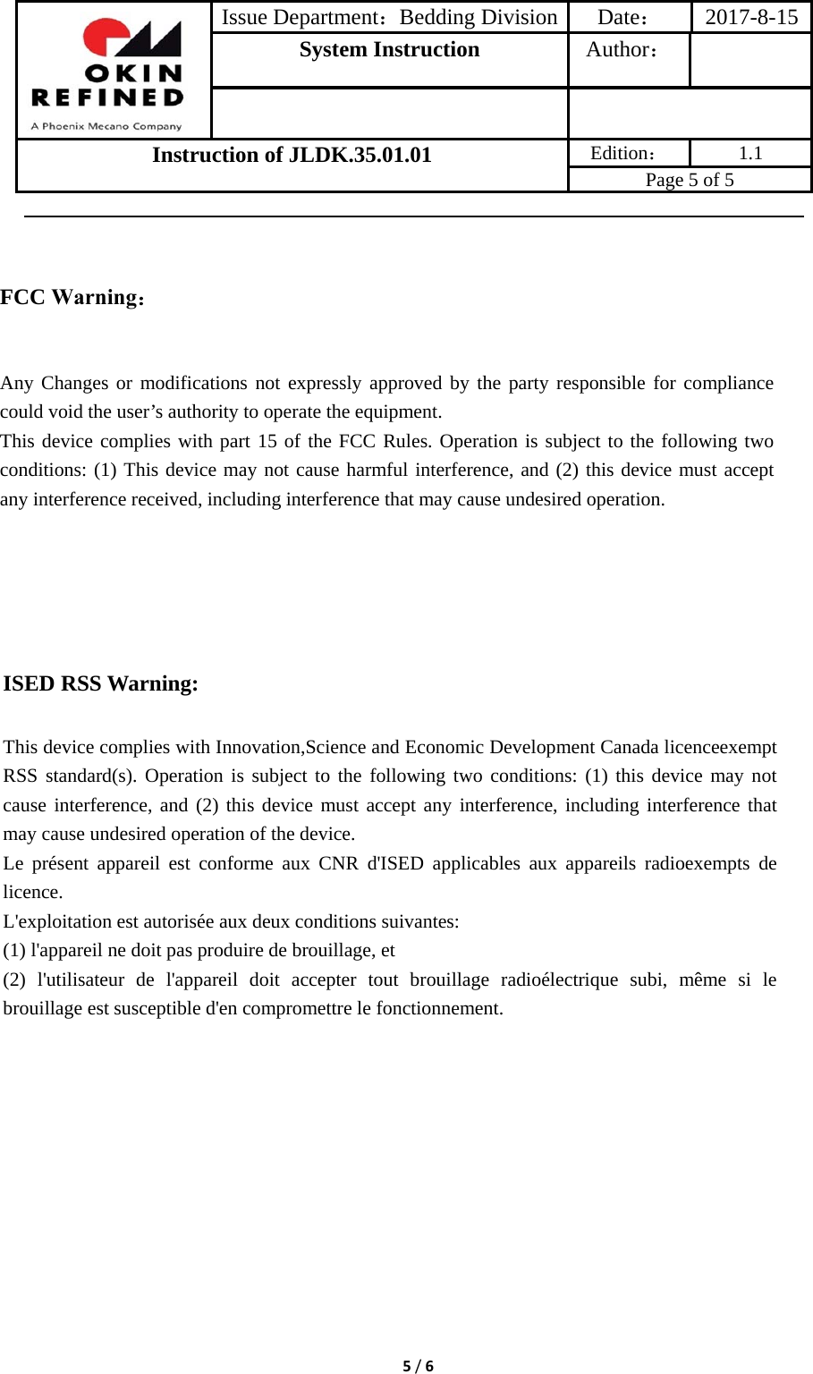 Issue Department：Bedding Division Date： 2017-8-15System Instruction  Author： Instruction of JLDK.35.01.01 Edition： 1.1 Page 5 of 5 5/6ISED RSS Warning: This device complies with Innovation,Science and Economic Development Canada licenceexempt RSS standard(s). Operation is subject to the following two conditions: (1) this device may not cause interference, and (2) this device must accept any interference, including interference that may cause undesired operation of the device. Le présent appareil est conforme aux CNR d&apos;ISED applicables aux appareils radioexempts de licence. L&apos;exploitation est autorisée aux deux conditions suivantes: (1) l&apos;appareil ne doit pas produire de brouillage, et (2) l&apos;utilisateur de l&apos;appareil doit accepter tout brouillage radioélectrique subi, même si le brouillage est susceptible d&apos;en compromettre le fonctionnement. FCC Warning： Any Changes or modifications not expressly approved by the party responsible for compliance could void the user’s authority to operate the equipment.   This device complies with part 15 of the FCC Rules. Operation is subject to the following two conditions: (1) This device may not cause harmful interference, and (2) this device must accept any interference received, including interference that may cause undesired operation. 