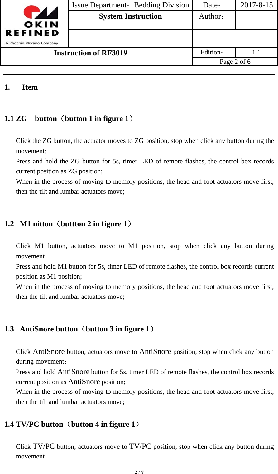 Issue Department：Bedding Division Date： 2017-8-15System Instruction  Author： Instruction of RF3019 Edition： 1.1 Page 2 of 6 2 / 71. Item1.1 ZG  button（button 1 in figure 1） Click the ZG button, the actuator moves to ZG position, stop when click any button during the movement; Press and hold the ZG button for 5s, timer LED of remote flashes, the control box records current position as ZG position; When in the process of moving to memory positions, the head and foot actuators move first, then the tilt and lumbar actuators move; 1.2  M1 nitton（buttton 2 in figure 1） Click M1 button, actuators move to M1 position, stop when click any button during movement； Press and hold M1 button for 5s, timer LED of remote flashes, the control box records current position as M1 position; When in the process of moving to memory positions, the head and foot actuators move first, then the tilt and lumbar actuators move; 1.3  AntiSnore button（button 3 in figure 1） Click AntiSnore button, actuators move to AntiSnore position, stop when click any button during movement； Press and hold AntiSnore button for 5s, timer LED of remote flashes, the control box records current position as AntiSnore position; When in the process of moving to memory positions, the head and foot actuators move first, then the tilt and lumbar actuators move; 1.4 TV/PC button（button 4 in figure 1） Click TV/PC button, actuators move to TV/PC position, stop when click any button during movement； 