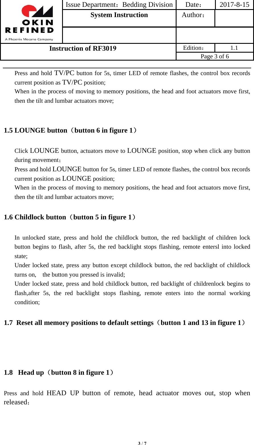 Issue Department：Bedding Division Date： 2017-8-15System Instruction  Author： Instruction of RF3019 Edition： 1.1 Page 3 of 6 Press and hold TV/PC button for 5s, timer LED of remote flashes, the control box records current position as TV/PC position; When in the process of moving to memory positions, the head and foot actuators move first, then the tilt and lumbar actuators move; 1.5 LOUNGE button（button 6 in figure 1） Click LOUNGE button, actuators move to LOUNGE position, stop when click any button during movement； Press and hold LOUNGE button for 5s, timer LED of remote flashes, the control box records current position as LOUNGE position; When in the process of moving to memory positions, the head and foot actuators move first, then the tilt and lumbar actuators move; 1.6 Childlock button（button 5 in figure 1） In unlocked state, press and hold the childlock button, the red backlight of children lock button begins to flash, after 5s, the red backlight stops flashing, remote entersl into locked state; Under locked state, press any button except childlock button, the red backlight of childlock turns on,    the button you pressed is invalid; Under locked state, press and hold childlock button, red backlight of childrenlock begins to flash,after 5s, the red backlight stops flashing, remote enters into the normal working condition; 1.7 Reset all memory positions to default settings（button 1 and 13 in figure 1） 1.8  Head up（button 8 in figure 1） Press and hold HEAD UP button of remote, head actuator moves out, stop when released； 3 / 7