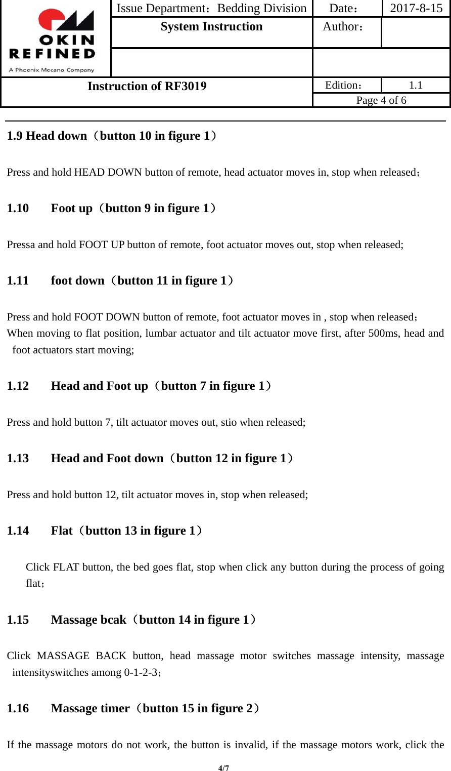 Issue Department：Bedding Division Date： 2017-8-15System Instruction  Author： Instruction of RF3019 Edition： 1.1 Page 4 of 6 4/71.9 Head down（button 10 in figure 1） Press and hold HEAD DOWN button of remote, head actuator moves in, stop when released； 1.10 Foot up（button 9 in figure 1） Pressa and hold FOOT UP button of remote, foot actuator moves out, stop when released; 1.11 foot down（button 11 in figure 1） Press and hold FOOT DOWN button of remote, foot actuator moves in , stop when released； When moving to flat position, lumbar actuator and tilt actuator move first, after 500ms, head and foot actuators start moving; 1.12 Head and Foot up（button 7 in figure 1） Press and hold button 7, tilt actuator moves out, stio when released; 1.13 Head and Foot down（button 12 in figure 1） Press and hold button 12, tilt actuator moves in, stop when released; 1.14 Flat（button 13 in figure 1） Click FLAT button, the bed goes flat, stop when click any button during the process of going flat； 1.15 Massage bcak（button 14 in figure 1） Click MASSAGE BACK button, head massage motor switches massage intensity, massage intensityswitches among 0-1-2-3； 1.16 Massage timer（button 15 in figure 2） If the massage motors do not work, the button is invalid, if the massage motors work, click the 