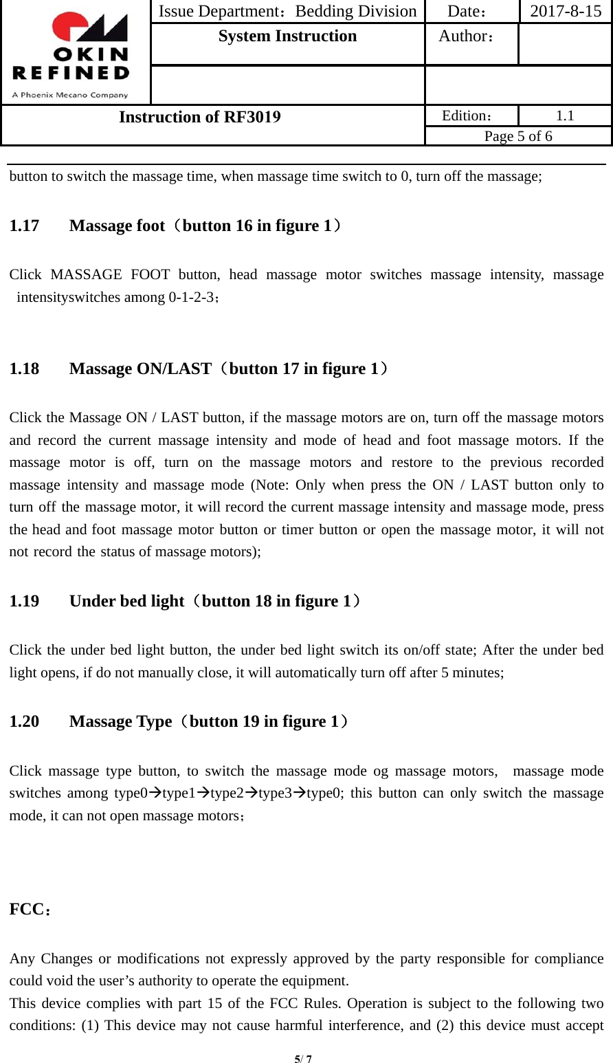 Issue Department：Bedding Division Date： 2017-8-15System Instruction  Author： Instruction of RF3019 Edition： 1.1 Page 5 of 6 5/ 7button to switch the massage time, when massage time switch to 0, turn off the massage; 1.17 Massage foot（button 16 in figure 1） Click MASSAGE FOOT button, head massage motor switches massage intensity, massage intensityswitches among 0-1-2-3； 1.18 Massage ON/LAST（button 17 in figure 1） Click the Massage ON / LAST button, if the massage motors are on, turn off the massage motors and record the current massage intensity and mode of head and foot massage motors. If the massage  motor  is  off,  turn  on  the  massage  motors  and  restore  to  the  previous  recorded massage intensity and massage mode (Note: Only when press the ON / LAST button only to turn off the massage motor, it will record the current massage intensity and massage mode, press the head and foot massage motor button or timer button or open the massage motor, it will not not record the status of massage motors); 1.19 Under bed light（button 18 in figure 1） Click the under bed light button, the under bed light switch its on/off state; After the under bed light opens, if do not manually close, it will automatically turn off after 5 minutes; 1.20 Massage Type（button 19 in figure 1） Click massage type button, to switch the massage mode og massage motors,  massage mode switches among type0type1type2type3type0; this button can only switch the massage mode, it can not open massage motors； FCC： Any Changes or modifications not expressly approved by the party responsible for compliance could void the user’s authority to operate the equipment.     This device complies with part 15 of the FCC Rules. Operation is subject to the following two conditions: (1) This device may not cause harmful interference, and (2) this device must accept 