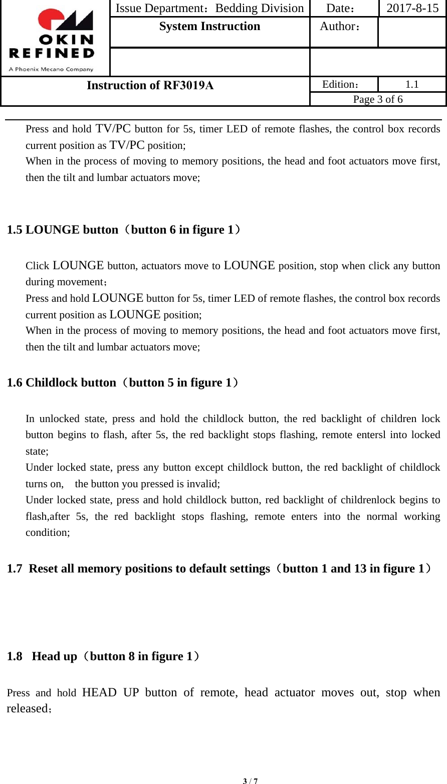 Issue Department：Bedding Division Date： 2017-8-15System Instruction  Author： Instruction of RF3019A Edition： 1.1 Page 3 of 6 Press and hold TV/PC button for 5s, timer LED of remote flashes, the control box records current position as TV/PC position; When in the process of moving to memory positions, the head and foot actuators move first, then the tilt and lumbar actuators move; 1.5 LOUNGE button（button 6 in figure 1） Click LOUNGE button, actuators move to LOUNGE position, stop when click any button during movement； Press and hold LOUNGE button for 5s, timer LED of remote flashes, the control box records current position as LOUNGE position; When in the process of moving to memory positions, the head and foot actuators move first, then the tilt and lumbar actuators move; 1.6 Childlock button（button 5 in figure 1） In unlocked state, press and hold the childlock button, the red backlight of children lock button begins to flash, after 5s, the red backlight stops flashing, remote entersl into locked state; Under locked state, press any button except childlock button, the red backlight of childlock turns on,    the button you pressed is invalid; Under locked state, press and hold childlock button, red backlight of childrenlock begins to flash,after 5s, the red backlight stops flashing, remote enters into the normal working condition; 1.7 Reset all memory positions to default settings（button 1 and 13 in figure 1） 1.8  Head up（button 8 in figure 1） Press and hold HEAD UP button of remote, head actuator moves out, stop when released； 3 / 7