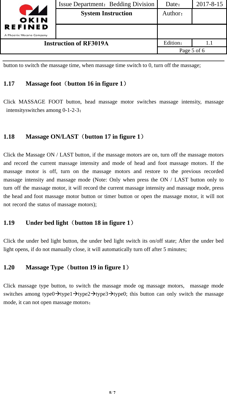 Issue Department：Bedding Division Date： 2017-8-15System Instruction  Author： Instruction of RF3019A Edition： 1.1 Page 5 of 6 5/ 7button to switch the massage time, when massage time switch to 0, turn off the massage; 1.17 Massage foot（button 16 in figure 1） Click MASSAGE FOOT button, head massage motor switches massage intensity, massage intensityswitches among 0-1-2-3； 1.18 Massage ON/LAST（button 17 in figure 1） Click the Massage ON / LAST button, if the massage motors are on, turn off the massage motors and record the current massage intensity and mode of head and foot massage motors. If the massage  motor  is  off,  turn  on  the  massage  motors  and  restore  to  the  previous  recorded massage intensity and massage mode (Note: Only when press the ON / LAST button only to turn off the massage motor, it will record the current massage intensity and massage mode, press the head and foot massage motor button or timer button or open the massage motor, it will not not record the status of massage motors); 1.19 Under bed light（button 18 in figure 1） Click the under bed light button, the under bed light switch its on/off state; After the under bed light opens, if do not manually close, it will automatically turn off after 5 minutes; 1.20 Massage Type（button 19 in figure 1） Click massage type button, to switch the massage mode og massage motors,  massage mode switches among type0type1type2type3type0; this button can only switch the massage mode, it can not open massage motors； 