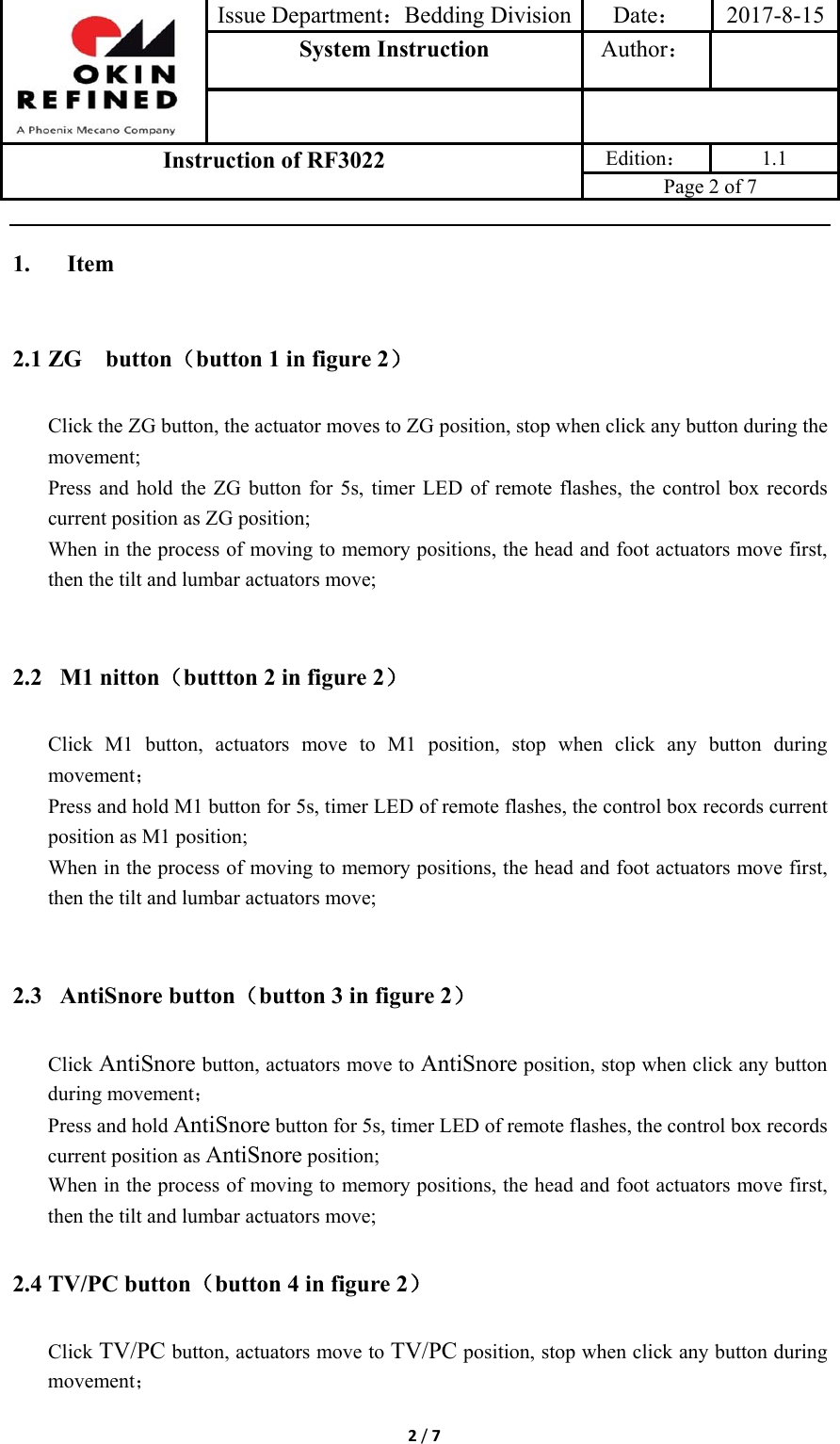 Issue Department：Bedding Division Date： 2017-8-15System Instruction  Author： Instruction of RF3022 Edition： 1.1 Page 2 of 7 2/71. Item2.1 ZG  button（button 1 in figure 2） Click the ZG button, the actuator moves to ZG position, stop when click any button during the movement; Press and hold the ZG button for 5s, timer LED of remote flashes, the control box records current position as ZG position; When in the process of moving to memory positions, the head and foot actuators move first, then the tilt and lumbar actuators move; 2.2  M1 nitton（buttton 2 in figure 2） Click M1 button, actuators move to M1 position, stop when click any button during movement； Press and hold M1 button for 5s, timer LED of remote flashes, the control box records current position as M1 position; When in the process of moving to memory positions, the head and foot actuators move first, then the tilt and lumbar actuators move; 2.3  AntiSnore button（button 3 in figure 2） Click AntiSnore button, actuators move to AntiSnore position, stop when click any button during movement； Press and hold AntiSnore button for 5s, timer LED of remote flashes, the control box records current position as AntiSnore position; When in the process of moving to memory positions, the head and foot actuators move first, then the tilt and lumbar actuators move; 2.4 TV/PC button（button 4 in figure 2） Click TV/PC button, actuators move to TV/PC position, stop when click any button during movement； 