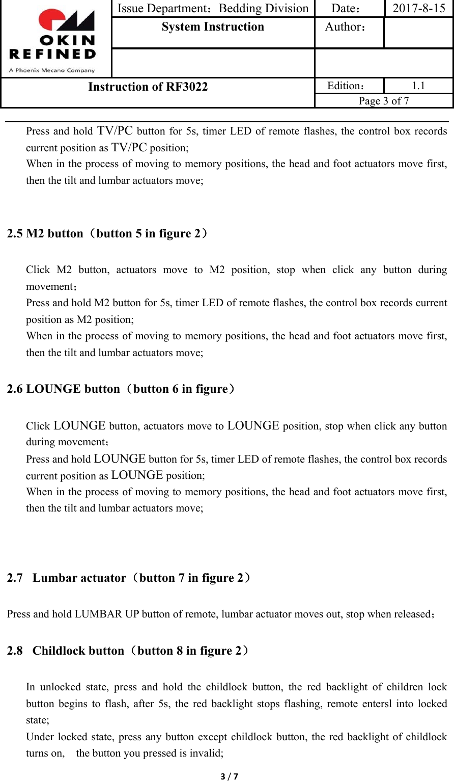 Issue Department：Bedding Division Date： 2017-8-15System Instruction  Author： Instruction of RF3022 Edition： 1.1 Page 3 of 7 3/7Press and hold TV/PC button for 5s, timer LED of remote flashes, the control box records current position as TV/PC position; When in the process of moving to memory positions, the head and foot actuators move first, then the tilt and lumbar actuators move; 2.5 M2 button（button 5 in figure 2） Click M2 button, actuators move to M2 position, stop when click any button during movement； Press and hold M2 button for 5s, timer LED of remote flashes, the control box records current position as M2 position; When in the process of moving to memory positions, the head and foot actuators move first, then the tilt and lumbar actuators move; 2.6 LOUNGE button（button 6 in figure） Click LOUNGE button, actuators move to LOUNGE position, stop when click any button during movement； Press and hold LOUNGE button for 5s, timer LED of remote flashes, the control box records current position as LOUNGE position; When in the process of moving to memory positions, the head and foot actuators move first, then the tilt and lumbar actuators move; 2.7  Lumbar actuator（button 7 in figure 2） Press and hold LUMBAR UP button of remote, lumbar actuator moves out, stop when released； 2.8  Childlock button（button 8 in figure 2） In unlocked state, press and hold the childlock button, the red backlight of children lock button begins to flash, after 5s, the red backlight stops flashing, remote entersl into locked state; Under locked state, press any button except childlock button, the red backlight of childlock turns on,    the button you pressed is invalid; 