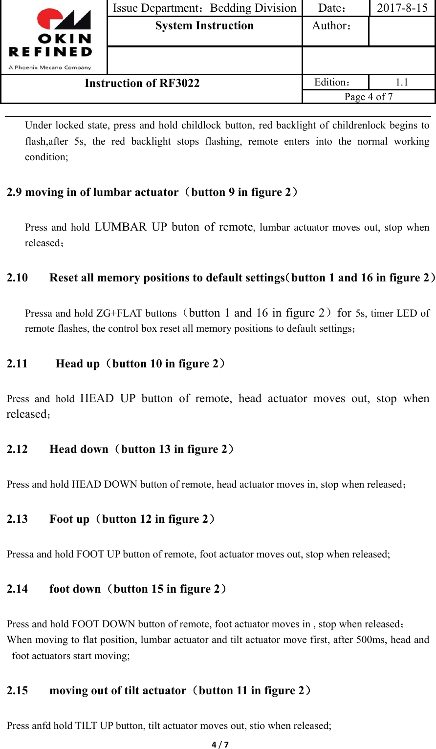 Issue Department：Bedding Division Date： 2017-8-15System Instruction  Author： Instruction of RF3022 Edition： 1.1 Page 4 of 7 4/7Under locked state, press and hold childlock button, red backlight of childrenlock begins to flash,after 5s, the red backlight stops flashing, remote enters into the normal working condition; 2.9 moving in of lumbar actuator（button 9 in figure 2） Press and hold LUMBAR UP buton of remote, lumbar actuator moves out, stop when released； 2.10 Reset all memory positions to default settings（button 1 and 16 in figure 2） Pressa and hold ZG+FLAT buttons（button 1 and 16 in figure 2）for 5s, timer LED of remote flashes, the control box reset all memory positions to default settings； 2.11 Head up（button 10 in figure 2） Press and hold HEAD UP button of remote, head actuator moves out, stop when released； 2.12 Head down（button 13 in figure 2） Press and hold HEAD DOWN button of remote, head actuator moves in, stop when released； 2.13 Foot up（button 12 in figure 2） Pressa and hold FOOT UP button of remote, foot actuator moves out, stop when released; 2.14 foot down（button 15 in figure 2） Press and hold FOOT DOWN button of remote, foot actuator moves in , stop when released； When moving to flat position, lumbar actuator and tilt actuator move first, after 500ms, head and foot actuators start moving; 2.15 moving out of tilt actuator（button 11 in figure 2） Press anfd hold TILT UP button, tilt actuator moves out, stio when released; 