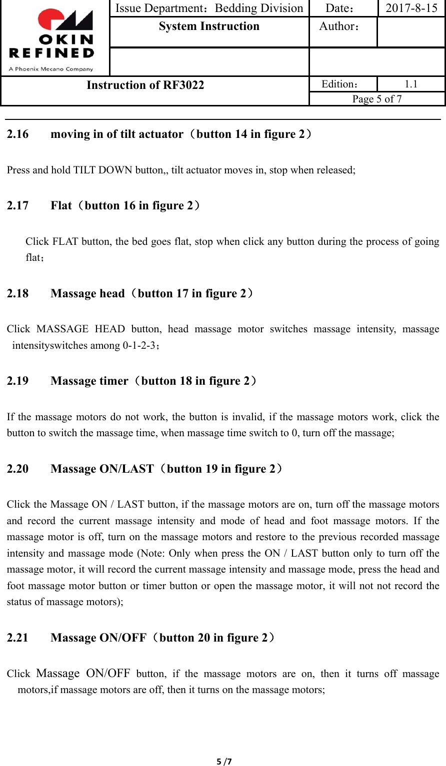 Issue Department：Bedding Division Date： 2017-8-15System Instruction  Author： Instruction of RF3022 Edition： 1.1 Page 5 of 7 5/72.16 moving in of tilt actuator（button 14 in figure 2） Press and hold TILT DOWN button,, tilt actuator moves in, stop when released; 2.17 Flat（button 16 in figure 2） Click FLAT button, the bed goes flat, stop when click any button during the process of going flat； 2.18 Massage head（button 17 in figure 2） Click MASSAGE HEAD button, head massage motor switches massage intensity, massage intensityswitches among 0-1-2-3； 2.19 Massage timer（button 18 in figure 2） If the massage motors do not work, the button is invalid, if the massage motors work, click the button to switch the massage time, when massage time switch to 0, turn off the massage; 2.20 Massage ON/LAST（button 19 in figure 2） Click the Massage ON / LAST button, if the massage motors are on, turn off the massage motors and  record  the  current  massage  intensity  and  mode  of  head  and  foot  massage  motors.  If  the massage motor is off, turn on the massage motors and restore to the previous recorded massage intensity and massage mode (Note: Only when  press the ON / LAST button  only to turn off the massage motor, it will record the current massage intensity and massage mode, press the head and foot massage motor button or timer button or open the massage motor, it will not not record the status of massage motors); 2.21 Massage ON/OFF（button 20 in figure 2） Click Massage ON/OFF button, if the massage motors are on, then it turns off massage motors,if massage motors are off, then it turns on the massage motors; 