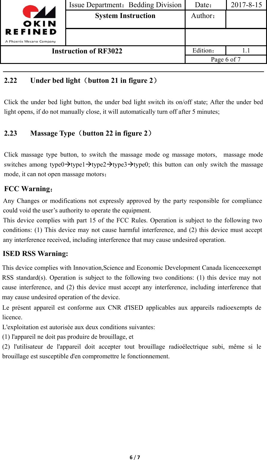 Issue Department：Bedding Division Date： 2017-8-15System Instruction  Author： Instruction of RF3022 Edition： 1.1 Page 6 of 7 6/72.22 Under bed light（button 21 in figure 2） Click the under bed light button, the under bed light switch its on/off state; After the under bed light opens, if do not manually close, it will automatically turn off after 5 minutes; 2.23 Massage Type（button 22 in figure 2） Click massage type button, to switch the massage mode og massage motors,  massage mode switches among type0type1type2type3type0; this button can only switch the massage mode, it can not open massage motors； FCC Warning： Any Changes or modifications not expressly approved by the party responsible for compliance could void the user’s authority to operate the equipment.     This device complies with part 15 of the FCC Rules. Operation is subject to the following two conditions: (1) This device may not cause harmful interference, and (2) this device must accept any interference received, including interference that may cause undesired operation. ISED RSS Warning: This device complies with Innovation,Science and Economic Development Canada licenceexempt RSS standard(s). Operation is subject to the following two conditions: (1) this device may not cause interference, and (2) this device must accept any interference, including interference that may cause undesired operation of the device. Le présent appareil est conforme aux CNR d&apos;ISED applicables aux appareils radioexempts de licence. L&apos;exploitation est autorisée aux deux conditions suivantes: (1) l&apos;appareil ne doit pas produire de brouillage, et (2) l&apos;utilisateur de l&apos;appareil doit accepter tout brouillage radioélectrique subi, même si le brouillage est susceptible d&apos;en compromettre le fonctionnement. 