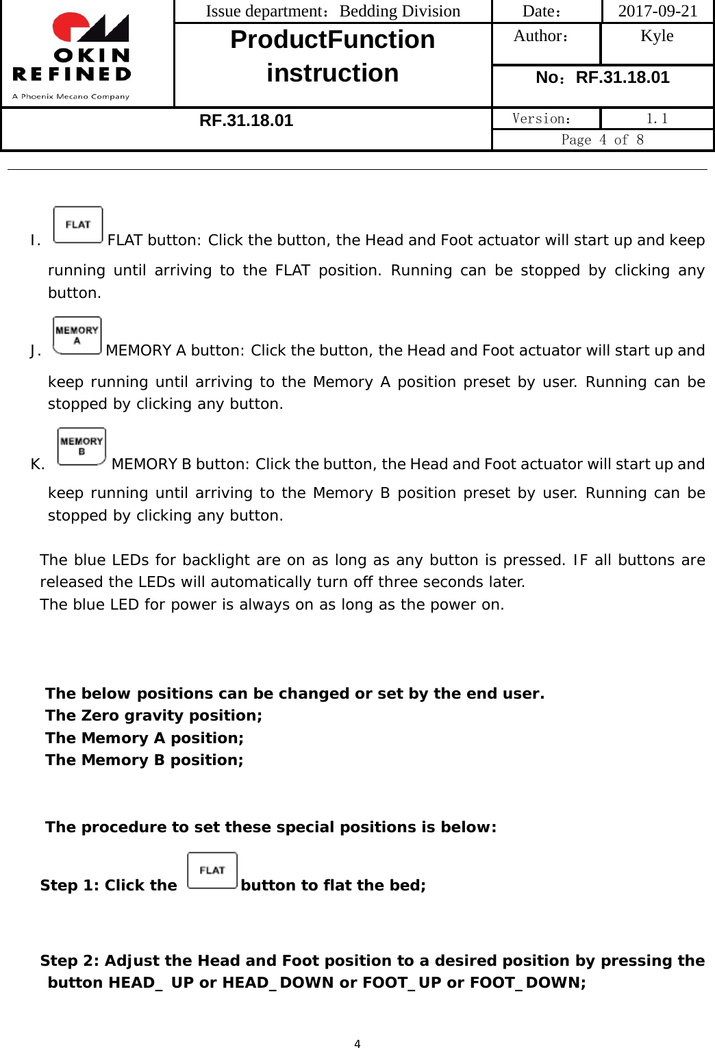  Issue department：Bedding Division  Date： 2017-09-21 ProductFunction instruction Author： Kyle No：RF.31.18.01 RF.31.18.01 Version：  1.1 Page 4 of 8 4 I.  FLAT button: Click the button, the Head and Foot actuator will start up and keep running until arriving to the FLAT position. Running can be stopped by clicking any button. J.  MEMORY A button: Click the button, the Head and Foot actuator will start up and keep running until arriving to the Memory A position preset by user. Running can be stopped by clicking any button. K.  MEMORY B button: Click the button, the Head and Foot actuator will start up and keep running until arriving to the Memory B position preset by user. Running can be stopped by clicking any button.  The blue LEDs for backlight are on as long as any button is pressed. IF all buttons are released the LEDs will automatically turn off three seconds later.     The blue LED for power is always on as long as the power on.    The below positions can be changed or set by the end user. The Zero gravity position; The Memory A position; The Memory B position;   The procedure to set these special positions is below: Step 1: Click the  button to flat the bed;   Step 2: Adjust the Head and Foot position to a desired position by pressing the button HEAD_ UP or HEAD_DOWN or FOOT_UP or FOOT_DOWN; 