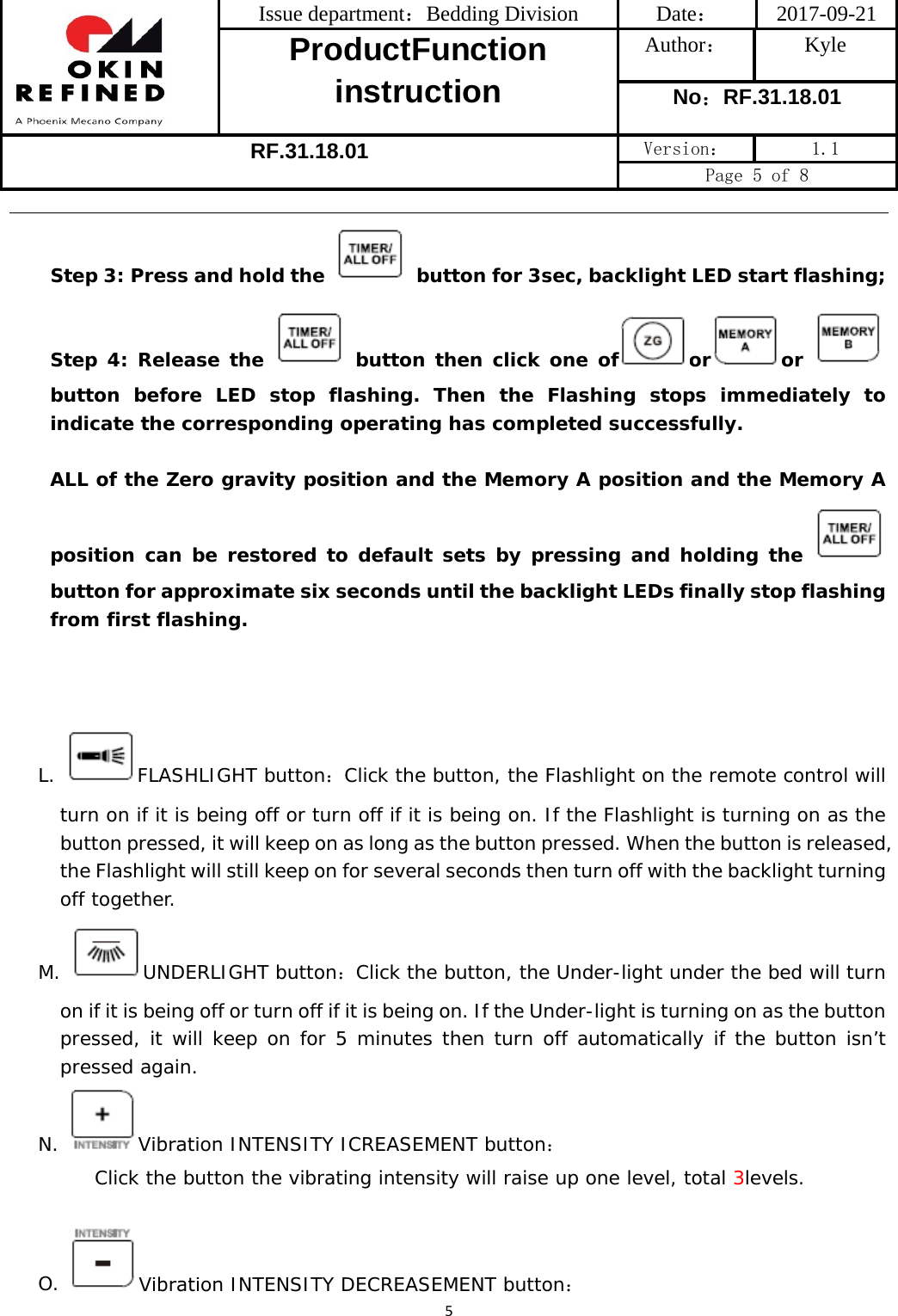 Issue department：Bedding Division  Date： 2017-09-21 ProductFunction instruction Author： Kyle No：RF.31.18.01 RF.31.18.01 Version：  1.1 Page 5 of 8 5Step 3: Press and hold the  button for 3sec, backlight LED start flashing; Step 4: Release the   button then click one of or or button before LED stop flashing. Then the Flashing stops immediately to indicate the corresponding operating has completed successfully. ALL of the Zero gravity position and the Memory A position and the Memory A position can be restored to default sets by pressing and holding the button for approximate six seconds until the backlight LEDs finally stop flashing from first flashing. L. FLASHLIGHT button：Click the button, the Flashlight on the remote control will turn on if it is being off or turn off if it is being on. If the Flashlight is turning on as the button pressed, it will keep on as long as the button pressed. When the button is released, the Flashlight will still keep on for several seconds then turn off with the backlight turning off together.  M. UNDERLIGHT button：Click the button, the Under-light under the bed will turn on if it is being off or turn off if it is being on. If the Under-light is turning on as the button pressed, it will keep on for 5 minutes then turn off automatically if the button isn’t pressed again.  N.  Vibration INTENSITY ICREASEMENT button：  Click the button the vibrating intensity will raise up one level, total 3levels. O.  Vibration INTENSITY DECREASEMENT button： 